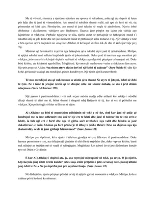 Me të vërtetë, shumica e njerëzve ndeshen me sprova të ndryshme, ashtu që ata shpesh të luten 
për falje dhe të jenë të vëmendshëm. Ato mund të ndodhin shumë rrallë, një apo dy herë në vit, siç 
përmendet në këtë ajet. Përndryshe, ato mund të jenë telashe të vogla të përditshme. Njeriu është 
dëshmitar i aksidenteve, vdekjeve apo lëndimeve. Gazetat janë përplot me lajme për vdekje apo 
lajmërime të vdekjeve. Përballë ngjarjeve të tilla, njeriu duhet të përkujtojë se fatkeqësitë mund t’i 
ndodhin atij në çdo kohë dhe në çdo moment mund të përfundojë koha testuese e tij. Një vetëdije e tillë 
e bën njeriun që t’i drejtohet me sinqeritet Allahut, të kërkojnë strehim tek Ai dhe të kërkojnë falje prej 
Tij. 
Mësimet që besimtarët i nxjerrin nga fatkeqësia që u ndodhë atyre janë të qëndrueshme. Mirëpo, 
të njëjtat ndodhi kanë ndikim krejtësisht tjetër në jobesimtarët. Duke qenë të tmerruar nga mendimi për 
vdekjen, jobesimtarët ia kthejnë shpinën realitetit të vdekjes apo thjeshtë përpiqen ta harrojnë atë. Duke 
bërë kështu, ata kërkojnë ngushëllim. Megjithatë, kjo metodë mashtruese vetëm u shkakton dëm atyre. 
Kjo për arsye se Allahu “ua shtyn atyre afatin deri në një kohë të caktuar” (Sure Nahl: 61) dhe kjo 
kohë, përkundër asaj që ata mendojnë, punon kundër tyre. Një tjetër ajet Kuranor thotë: 
Të mos mendojnë ata që nuk besuan se afatin që u dhamë Ne atyre të jetojnë, është në dobi 
të tyre. Ne i lamë të jetojnë vetëm që të shtojnë edhe më shumë mëkate, se ata i pret dënim 
nënçmues. (Sure Ali Imran: 178) 
Një person i pavëmendshëm, i cili nuk nxjerr mësim madje edhe atëherë kur vdekja i ndodhë 
dikujt shumë të afërt me të, bëhet shumë i sinqertë ndaj Krijuesit të tij, kur ai vet të përballet me 
vdekjen. Kjo psikologji rrëfehet në Kuran si vijon: 
Ai (Allahu) ua bëri të mundshëm udhëtimin në tokë e në det, deri kur jeni në anije që 
lundrojnë me ta (me udhëtarët) me anë të një ere të lehtë dhe janë të lumtur me të (me erën e 
lehtë), ia beh një erë e fortë dhe nga të gjitha anët rrethohen nga valët dhe binden se janë 
shkatërruar, e lusin Allahun pa farë përzierje të idhujve (duke thënë): Nëse na shpëton nga kjo 
(katastrofë), ne do të jemi gjithnjë falënderues!" (Sure Junus: 22) 
Mirëpo pas shpëtimit, këta njerëz i kthehen gjendjes së tyre fillestare të pavëmendshme. Duke 
harruar premtimin e tyre, ata shfaqin një qëndrim të ultë dhe të rrejshëm dhe, duke vepruar kështu, kurrë 
nuk ndiejnë as brejtjen më të vogël të ndërgjegjes. Megjithatë, kjo pabesi do të jetë dëshmitare kundër 
tyre në Ditën e Gjykimit: 
E kur Ai (Allahu) i shpëtoi ata, ja, ata veprojnë mbrapshtë në tokë, pa arsye. O ju njerëz, 
kryeneçësia juaj është vetëm kundër vetes suaj, është përjetim i jetës së kësaj bote, pastaj kthimi 
juaj është te Ne, e Ne ju shpërblejmë për veprimet tuaja. (Sure Junus: 23) 
Në dëshpërim, njeriu përpiqet përsëri ta bëj të njëjtën gjë në momentin e vdekjes. Mirëpo, koha e 
caktuar për të tashmë ka mbaruar: 
 