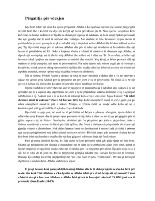 Përgatitja për vdekjen 
Kjo botë është një vend ku njeriu përgatitet. Allahu e ka ngarkuar njeriun me shumë përgjegjësi 
në këtë botë dhe e ka bërë me dije për kufijtë që Ai ka përcaktuar për të. Nëse njeriu i respekton këto 
kufizime, iu bindet urdhrave të Tij dhe iu shmanget veprave të ndaluara, ai do të arrijë pjekuri personale 
dhe një gjendje më të mirë të urtësisë dhe vetëdijes. Me atribute të tilla, besimtari tregon durim të 
pashtershëm pa marr parasysh se çka i ndodhë atij; i drejtohet vetëm Allahut dhe kërkon ndihmë vetëm 
prej Tij. Kjo është rruga për të nderuar Allahun dhe për të ndier një nënshtrim të brendshëm dhe një 
besim të pakufishëm në Të. Duke e kuptuar vlerën e vërtetë të mirësive të dhuruara nga Allahu, ai 
shpreh një mirënjohje më të thellë ndaj Allahut dhe ndihet më i afërt me Të. Si rezultat, ai bëhet një 
besimtar ideal i pajisur me tipare superiore të urtësisë dhe moralit. Veç kësaj, ai bëhet person i tillë që 
meriton të arrijë parajsën, një vend të përsosmërisë. Por nëse njeriu nuk mëson asgjë për të vërtetat e 
kësaj bote, ai nuk arrin të shfaq përsosmëri të sjelljes dhe, madje edhe kur është në pozitën më të mirë në 
aspektin material, mbetet i prirur ndaj të gjitha formave të dështimit. 
Me të vërtetë, Profeti Adem u dërgua në tokë të marr mësimin e duhur dhe u vu në sprovën e 
sajuar me qëllim prej Allahut për ta përgatitur atë për jetën e tij të përjetshme. Në fund, ai u bë një 
person i dalluar me moral dhe karakter të lartë dhe tejet i lavdëruar në Kuran. 
Njeriu vazhdon të sprovohet me anë të ngjarjeve të panumërta që i ndodhin atij; suksesi i tij në 
përballje me to i siguron atij shpërblime në jetën e tij të përjetshme, ndërsa dështimet e tij i sigurojnë 
ndëshkimin e tij. Askush nuk e di se kur do të mbarojë koha e tij e sprovimit. Sipas Kuranit: “Ai është 
shënim i afatit të caktuar.” (Sure Ali Imran: 145). Kjo kohë ndonjëherë mund të jetë e gjatë, por po 
ashtu ndonjëherë mund të jetë e shkurt. Mirëpo, e vërteta është se madje edhe koha që ne e 
konsiderojmë si të gjatë rrallëherë tejkalon 7 apo 8 dekada. 
Kjo është arsyeja pse, në vend se të përfshihet në bërjen e planeve afat-gjata, njeriu duhet të 
udhëzohet prej Kuranit dhe të jetojë sipas parimeve të tij, duke e ditur se do të jap përgjegjësi për të 
gjitha veprat e tij në Ahiret. Përndryshe, dështimi për t’u përgatitur për jetën e përjetshme, duke e 
lëshuar mundësinë e vetme të dhënë për këtë qëllim, dhe fitimi i xhehenemit përjetësisht do të jetë një 
gjendje vërtetë e dhimbshme. Nuk duhet harruar kurrë se destinacioni i vetëm i atij që është i privuar 
nga parajsa përgjithmonë nuk është askund tjetër pos në ferr. Për këtë arsye, çdo moment i kaluar kot në 
këtë botë është një humbje e madhe dhe një hap gjigant i ndërmarr drejt një fundi mizor. 
Pasi që puna qëndron kështu, ky fakt duhet të ketë përparësi ndaj çdo gjëje tjetër në këtë botë. 
Sikurse që përgatitemi për situatat e mundshme me të cilat do të përballemi gjatë jetës sonë, duhet të 
bëjmë përpjekje të ngjashme madje edhe më të mëdha, për t’u përgatitur për ahiret. Kjo për arsye se ai i 
cili do të vdes do të jemi ne. Do të përjetojmë gjithçka ndodhë pas vdekjes krejtësisht të vetmuar. 
Prandaj, kjo çështje ka të bëj drejtpërdrejt me “ne”, me fjalë të tjera, “veten tonë”. Për ata që kërkojnë 
shpëtimin e amshueshëm, Allahu urdhëron si vijon: 
O ju që besuat, keni parasysh frikën ndaj Allahut dhe le të shikojë njeriu se çka ka bërë për 
nesër, dhe keni frikë Allahun, e s'ka dyshim se Allahu është që e di në detaje atë që punoni! E mos 
u bëni si ata që e harruan Allahun, e Allahu bëri që ata ta harrojnë vetveten! Të tillët janë ata të 
prishurit. (Sure Hashr: 18-19) 
 