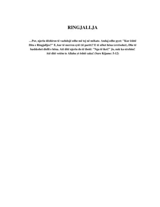 RINGJALLJA 
…Por, njeriu dëshiron të vazhdojë edhe më tej në mëkate. Andaj edhe pyet: "Kur është 
Dita e Ringjalljes?" E, kur të merren sytë (të parët)? E të zëhet hëna (errësohet), Dhe të 
bashkohet dielli e hëna. Atë ditë njeriu do të thotë: "Nga të iket!" Jo, nuk ka strehim! 
Atë ditë vetëm te Allahu yt është caku! (Sure Kijame: 5-12) 
 