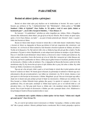PARATHËNIE 
Besimi në ahiret (jetën e përtejme) 
Besimi në ahiret është njëra prej shtyllave më të rëndësishme të besimit. Në suren e parë të 
Kuranit, pas atributeve të Tij, “i Gjithëmëshirshmi” dhe “Mëshirëploti”, Allahu pohon se “Ai është 
Sunduesi i Ditës së Gjykimit” (Sure Fatiha: 4). Në ajetin e tretë të sures tjetër, thuhet se 
besimtarët janë “…ata të cilët e besojnë të fshehtën…” (Sure Bekare: 3) 
Ky koncept i “të padukshmes” përmban po ashtu ringjalljen pas vdekjes, Ditën e Ringjalljes, 
xhenetin dhe xhehenemin, thënë shkurt, çdo gjë që ka të bëj me Ahiretin. Me të vërtetë, në ajetin vijues, 
ajetin e 4-të të Sures Bekare, me fjalët “…ata janë të bindur plotësisht për Ahiretin”, theks i veçantë i 
është vënë besimit në Ahiret. 
Besimi në Ahiret është shenjë e besimit të vërtetë dhe si i tillë është shumë i rëndësishëm. Natyra 
e besimit në Ahiret siç shpjegohet në Kuran jap dëshmi të fortë për sinqeritetin dhe vërtetësinë e një 
besimtari. Ai i cili beson në Ahiret tashmë ka vënë themelet e besimit të pakusht në Allahun, në Librin e 
Tij dhe në të dërguarin e Tij. Një individ i tillë e din se Allahu ka fuqi mbi çdo gjë dhe se fjalët e Tij dhe 
premtimet e Tij janë të vërteta. Rrjedhimisht, ai nuk ushqen kurrë dyshime në mendjen e tij për Ahiretin. 
Para se t’i shoh dhe të jetë dëshmitarë i këtyre fakteve, ai beson në to sikur t’i kishte parë tashmë ato. Ky 
është rezultat i natyrshëm i besës dhe besimit që ai ka në Allah dhe i mençurisë që i është dhuruar atij. 
Veç kësaj, një besim i palëkundur në Ahiret, i dëlirë prej të gjitha formave të dyshimit, përmban besimin 
në ekzistencën e Allahut si edhe në atributet e Tij, si shpjegohet në Kuran dhe besimin e plotë në të dhe 
nënshtrimin ndaj Tij. Ky besim bën që njeriu të njeh Allahun dhe ta çmoj Atë ashtu si duhet. Ky është 
besimi që Allahu e konsideron si të çmueshëm. 
Nga ajo që u tha më parë, është e qartë se të kesh bindje të vërtetë dhe të plotë qëndron mbi një 
besim të vendosur në Ahiret. Në shumë pjesë të Kuranit, ka përmendje të mohimit të Ahiretit nga ana e 
jobesimtarëve dhe për jovendosmërinë e tyre lidhur me vërtetësinë e tij. Në të vërtetë, shumica e tyre 
janë njerëz të cilët besojnë në ekzistencën e Allahut. Megjithatë, ajo që i bën ata të devijojnë nga udha e 
drejtë më së shumti nuk janë çështjet që kanë të bëjnë me ekzistencën e Allahut por me atributet e Tij. 
Disa besojnë se Allahu fillimisht krijoi gjithçka dhe pastaj i la njerëzit të veprojnë si të duan – të 
paudhëzuar. Disa, në anën tjetër, mendojnë se Allahu krijoi njeriun, por se vet individi është ai i cili 
përcakton fatin e vet. Një grup tjetër beson se Allahu nuk i din mendimet intime dhe fshehtësitë e 
njeriut. Disa të tjerë besojnë në ekzistencën e Allahut, por nuk e pranojnë idenë e fesë. Allahëruesit e 
kësaj bindjeje të fundit në Kuran karakterizohen si vijon: 
Ata (mohuesit) nuk e njohën Allahun sa duhet njohur Atë kur thanë; "Allahu nuk i shpalli 
gjë asnjë njeriu!" (Sure En’am: 91) 
Pra, në vend të një mohimi total të ekzistencës së Allahut “mosnjohja e Allahut sa duhet njohur 
Atë” dhe si pasojë, mohimi i Ahiretit, përbëjnë bazën e mosbesimit. Me të vërtetë, përqindja e njerëzve 
 