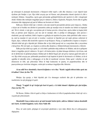 që refuzojnë të pranojnë ekzistencën e Krijuesit është mjaft e ulët dhe shumica e tyre shpesh kanë 
dyshime për bindjet e tyre. Kjo është arsyeja pse në Kuran, nuk përmenden shumë njerëzit të cilët e 
mohojnë Allahun. Anasjelltas, njeriu gjen përmendje gjithëpërfshirëse për njerëzit të cilët i shoqërojnë 
shokë Allahut dhe mohojnë ringjalljen prej të vdekurve, Ditën e Gjykimit, Parajsën, Ferrin dhe të gjitha 
elementet dhe shpjegimet që janë të lidhura me besimin në Ahiret. 
Edhe pse Ahireti është një e vërtetë e cila nuk mund të perceptohet përmes pesë shqisave, Allahu 
e krijoi atë së bashku me dëshmi të panumërta ashtu që mendjet tona të munden me lehtësi ta kuptojnë 
atë. Në të vërtetë, si një gjë e nevojshme për të kaluar provën e kësaj bote, njeriu duhet ta kuptoj këtë 
fakt, jo përmes pesë shqisave, por me anë të mendjes dhe si çështje të ndërgjegjes. Çdo person i 
rëndomtë, pas një meditimi, lehtë e kupton se gjithçka në mjedisin ku jeton, duke përfshirë edhe veten e 
tij, nuk ka mundur të vjen në jetë si rezultat i rastësisë së thjeshtë por më tepër përmes ushtrimit të 
fuqisë, dijes, vullnetit dhe kontrollit superior të një Krijuesi. Pastaj, ai rrjedhimisht e kupton se krijimi i 
Ahiretit është një gjë e thjeshtë për Allahun dhe se kjo është pasojë më se e natyrshme dhe e arsyeshme 
e kësaj bote. Për më tepër, ai e kupton se urtësia dhe drejtësia e Allahut kërkojnë ekzistencën e Ahiretit. 
Edhe pse kjo është aq e qartë, ai i cili është i pabindur ndaj urdhrave të Allahut, nuk do ta pëlqente 
idenë e ringjalljes prej të vdekurve. Si njeri i cili kalon jetën e tij duke kënaqur dëshirat e tij të kota, nuk 
do të dëshironte të qëndrojë përpara Allahut për të dhënë llogari për atë që ka vepruar gjatë tërë jetës së 
vet. Kjo është arsyeja pse, përkundër posedimit të një kuptimi të plotë të ekzistencës së Allahut, ai do të 
zgjidhte të ndrydhë zërin e ndërgjegjes së tij dhe të mashtrojë vetveten. Duke qenë i mbyllur në një 
dimension të tillë, një jobesimtar fillon të bëjë krahasime të paurta, të paqëndrueshme dhe të 
paarsyeshme pa vlerësime afatgjata, vetëm për ta mohuar ringjalljen dhe Ahiretin: 
Ai na solli Neve shembull, e harroi krijimin e vet e tha: "Kush i ngjall eshtrat duke qenë ata 
të kalbur? (Sure Ja Sin: 78) 
Mirëpo, kjo pyetje, e bërë thjeshtë për t’iu shmangur realitetit dhe për të përkrahur vet-mashtrimin, 
ka një përgjigje të qartë: 
Thuaj: "I ngjall Ai që i krijoi për herë të parë, e Ai është shumë i dijshëm për çdo krijim. 
(Sure Ja Sin: 79) 
Në Kuran, Allahu e bën të qartë se bërja e krahasimeve të tilla të paqëndrueshme është një veti e 
veçantë për jobesimtarët: 
Shembulli i keq u takon atyre që nuk besojnë botën tjetër, ndërsa Allahut i takon shembulli 
më i lartë. Ai është fuqiploti, i urti. (Sure Nahl: 60) 
Disa, në anën tjetër, përpiqen të arsyetojnë qëndrimin e tyre duke dhënë disa të ashtuquajtura 
shpjegime: 
 