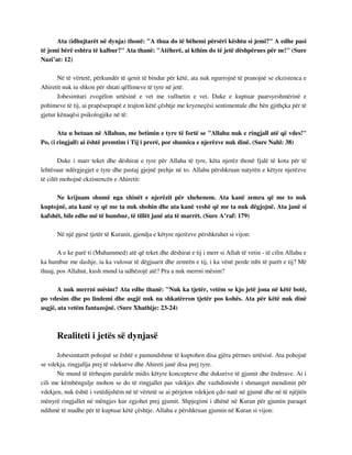 Ata (idhujtarët në dynja) thonë: "A thua do të bëhemi përsëri kështu si jemi?" A edhe pasi 
të jemi bërë eshtra të kalbur?" Ata thanë: "Atëherë, ai kthim do të jetë dëshpërues për ne!" (Sure 
Nazi’at: 12) 
Në të vërtetë, përkundër të qenit të bindur për këtë, ata nuk ngurrojnë të pranojnë se ekzistenca e 
Ahiretit nuk iu shkon për shtati qëllimeve të tyre në jetë. 
Jobesimtari zvogëlon urtësinë e vet me vullnetin e vet. Duke e kuptuar paarsyeshmërinë e 
pohimeve të tij, ai prapëseprapë e trajton këtë çështje me kryeneçësi sentimentale dhe bën gjithçka për të 
gjetur kënaqësi psikologjike në të: 
Ata u betuan në Allahun, me betimin e tyre të fortë se "Allahu nuk e ringjall atë që vdes!" 
Po, (i ringjall) ai është premtim i Tij i prerë, por shumica e njerëzve nuk dinë. (Sure Nahl: 38) 
Duke i marr teket dhe dëshirat e tyre për Allaha të tyre, këta njerëz thonë fjalë të kota për të 
lehtësuar ndërgjegjet e tyre dhe pastaj gjejnë prehje në to. Allahu përshkruan natyrën e këtyre njerëzve 
të cilët mohojnë ekzistencën e Ahiretit: 
Ne krijuam shumë nga xhinët e njerëzit për xhehenem. Ata kanë zemra që me to nuk 
kuptojnë, ata kanë sy që me ta nuk shohin dhe ata kanë veshë që me ta nuk dëgjojnë. Ata janë si 
kafshët, bile edhe më të humbur, të tillët janë ata të marrët. (Sure A’raf: 179) 
Në një pjesë tjetër të Kuranit, gjendja e këtyre njerëzve përshkruhet si vijon: 
A e ke parë ti (Muhammed) atë që teket dhe dëshirat e tij i merr si Allah të vetin - të cilin Allahu e 
ka humbur me dashje, ia ka vulosur të dëgjuarit dhe zemrën e tij, i ka vënë perde mbi të parët e tij? Më 
thuaj, pos Allahut, kush mund ta udhëzojë atë? Pra a nuk merrni mësim? 
A nuk merrni mësim? Ata edhe thanë: "Nuk ka tjetër, vetëm se kjo jetë jona në këtë botë, 
po vdesim dhe po lindemi dhe asgjë nuk na shkatërron tjetër pos kohës. Ata për këtë nuk dinë 
asgjë, ata vetëm fantazojnë. (Sure Xhathije: 23-24) 
Realiteti i jetës së dynjasë 
Jobesimtarët pohojnë se është e pamundshme të kuptohen disa gjëra përmes urtësisë. Ata pohojnë 
se vdekja, ringjallja prej të vdekurve dhe Ahireti janë disa prej tyre. 
Ne mund të tërheqim paralele midis këtyre koncepteve dhe dukurive të gjumit dhe ëndrrave. Ai i 
cili me këmbëngulje mohon se do të ringjallet pas vdekjes dhe vazhdimisht i shmanget mendimit për 
vdekjen, nuk është i vetëdijshëm në të vërtetë se ai përjeton vdekjen çdo natë në gjumë dhe në të njëjtën 
mënyrë ringjallet në mëngjes kur zgjohet prej gjumit. Shpjegimi i dhënë në Kuran për gjumin paraqet 
ndihmë të madhe për të kuptuar këtë çështje. Allahu e përshkruan gjumin në Kuran si vijon: 
 