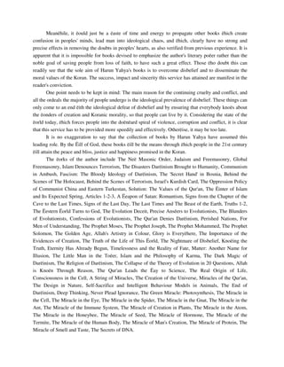 Meanëhile, it ëould just be a ëaste of time and energy to propagate other books ëhich create 
confusion in peoples' minds, lead man into ideological chaos, and ëhich, clearly have no strong and 
precise effects in removing the doubts in peoples' hearts, as also verified from previous experience. It is 
apparent that it is impossible for books devised to emphasize the author's literary poëer rather than the 
noble goal of saving people from loss of faith, to have such a great effect. Those ëho doubt this can 
readily see that the sole aim of Harun Yahya's books is to overcome disbelief and to disseminate the 
moral values of the Koran. The success, impact and sincerity this service has attained are manifest in the 
reader's conviction. 
One point needs to be kept in mind: The main reason for the continuing cruelty and conflict, and 
all the ordeals the majority of people undergo is the ideological prevalence of disbelief. These things can 
only come to an end ëith the ideological defeat of disbelief and by ensuring that everybody knoës about 
the ëonders of creation and Koranic morality, so that people can live by it. Considering the state of the 
ëorld today, ëhich forces people into the doënëard spiral of violence, corruption and conflict, it is clear 
that this service has to be provided more speedily and effectively. Otherëise, it may be too late. 
It is no exaggeration to say that the collection of books by Harun Yahya have assumed this 
leading role. By the Ëill of God, these books ëill be the means through ëhich people in the 21st century 
ëill attain the peace and bliss, justice and happiness promised in the Koran. 
The ëorks of the author include The Neë Masonic Order, Judaism and Freemasonry, Global 
Freemasonry, Islam Denounces Terrorism, The Disasters Darëinism Brought to Humanity, Communism 
in Ambush, Fascism: The Bloody Ideology of Darëinism, The 'Secret Hand' in Bosnia, Behind the 
Scenes of The Holocaust, Behind the Scenes of Terrorism, Israel's Kurdish Card, The Oppression Policy 
of Communist China and Eastern Turkestan, Solution: The Values of the Qur'an, The Ëinter of Islam 
and Its Expected Spring, Articles 1-2-3, A Ëeapon of Satan: Romantism, Signs from the Chapter of the 
Cave to the Last Times, Signs of the Last Day, The Last Times and The Beast of the Earth, Truths 1-2, 
The Ëestern Ëorld Turns to God, The Evolution Deceit, Precise Ansëers to Evolutionists, The Blunders 
of Evolutionists, Confessions of Evolutionists, The Qur'an Denies Darëinism, Perished Nations, For 
Men of Understanding, The Prophet Moses, The Prophet Joseph, The Prophet Mohammed, The Prophet 
Solomon, The Golden Age, Allah's Artistry in Colour, Glory is Everyëhere, The Importance of the 
Evidences of Creation, The Truth of the Life of This Ëorld, The Nightmare of Disbelief, Knoëing the 
Truth, Eternity Has Already Begun, Timelessness and the Reality of Fate, Matter: Another Name for 
Illusion, The Little Man in the Toëer, Islam and the Philosophy of Karma, The Dark Magic of 
Darëinism, The Religion of Darëinism, The Collapse of the Theory of Evolution in 20 Questions, Allah 
is Knoën Through Reason, The Qur'an Leads the Ëay to Science, The Real Origin of Life, 
Consciousness in the Cell, A String of Miracles, The Creation of the Universe, Miracles of the Qur'an, 
The Design in Nature, Self-Sacrifice and Intelligent Behaviour Models in Animals, The End of 
Darëinism, Deep Thinking, Never Plead Ignorance, The Green Miracle: Photosynthesis, The Miracle in 
the Cell, The Miracle in the Eye, The Miracle in the Spider, The Miracle in the Gnat, The Miracle in the 
Ant, The Miracle of the Immune System, The Miracle of Creation in Plants, The Miracle in the Atom, 
The Miracle in the Honeybee, The Miracle of Seed, The Miracle of Hormone, The Miracle of the 
Termite, The Miracle of the Human Body, The Miracle of Man's Creation, The Miracle of Protein, The 
Miracle of Smell and Taste, The Secrets of DNA. 
 