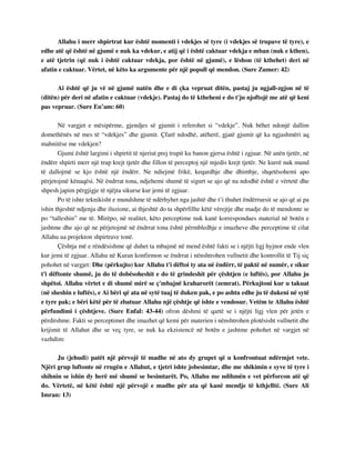 Allahu i merr shpirtrat kur është momenti i vdekjes së tyre (i vdekjes së trupave të tyre), e 
edhe atë që është në gjumë e nuk ka vdekur, e atij që i është caktuar vdekja e mban (nuk e kthen), 
e atë tjetrin (që nuk i është caktuar vdekja, por është në gjumë), e lëshon (të kthehet) deri në 
afatin e caktuar. Vërtet, në këto ka argumente për një popull që mendon. (Sure Zumer: 42) 
Ai është që ju vë në gjumë natën dhe e di çka vepruat ditën, pastaj ju ngjall-zgjon në të 
(ditën) për deri në afatin e caktuar (vdekje). Pastaj do të ktheheni e do t'ju njoftojë me atë që keni 
pas vepruar. (Sure En’am: 60) 
Në vargjet e mësipërme, gjendjes së gjumit i referohet si “vdekje”. Nuk bëhet ndonjë dallim 
domethënës në mes të “vdekjes” dhe gjumit. Çfarë ndodhë, atëherë, gjatë gjumit që ka ngjashmëri aq 
mahnitëse me vdekjen? 
Gjumi është largimi i shpirtit të njeriut prej trupit ku banon gjersa është i zgjuar. Në anën tjetër, në 
ëndërr shpirti merr një trup krejt tjetër dhe fillon të perceptoj një mjedis krejt tjetër. Ne kurrë nuk mund 
të dallojmë se kjo është një ëndërr. Ne ndiejmë frikë, keqardhje dhe dhimbje, shqetësohemi apo 
përjetojmë kënaqësi. Në ëndrrat tona, ndjehemi shumë të sigurt se ajo që na ndodhë është e vërtetë dhe 
shpesh japim përgjigje të njëjta sikurse kur jemi të zgjuar. 
Po të ishte teknikisht e mundshme të ndërhyhet nga jashtë dhe t’i thuhet ëndërruesit se ajo që ai pa 
ishin thjeshtë ndjenja dhe iluzione, ai thjeshtë do ta shpërfillte këtë vërejtje dhe madje do të mendonte se 
po “talleshin” me të. Mirëpo, në realitet, këto perceptime nuk kanë korrespondues material në botën e 
jashtme dhe ajo që ne përjetojmë në ëndrrat tona është përmbledhje e imazheve dhe perceptime të cilat 
Allahu ua projekton shpirtrave tonë. 
Çështja më e rëndësishme që duhet ta mbajmë në mend është fakti se i njëjti ligj hyjnor ende vlen 
kur jemi të zgjuar. Allahu në Kuran konfirmon se ëndrrat i nënshtrohen vullnetit dhe kontrollit të Tij siç 
pohohet në vargjet: Dhe (përkujto) kur Allahu t'i dëftoi ty ata në ëndërr, të paktë në numër, e sikur 
t'i dëftonte shumë, ju do të dobësoheshit e do të grindeshit për çështjen (e luftës), por Allahu ju 
shpëtoi. Allahu vërtet e di shumë mirë se ç'mbajnë kraharorët (zemrat). Përkujtoni kur u takuat 
(në sheshin e luftës), e Ai bëri që ata në sytë tuaj të duken pak, e po ashtu edhe ju të dukeni në sytë 
e tyre pak; e bëri këtë për të zbatuar Allahu një çështje që ishte e vendosur. Vetëm te Allahu është 
përfundimi i çështjeve. (Sure Enfal: 43-44) ofron dëshmi të qartë se i njëjti ligj vlen për jetën e 
përditshme. Fakti se perceptimet dhe imazhet që kemi për materien i nënshtrohen plotësisht vullnetit dhe 
krijimit të Allahut dhe se veç tyre, se nuk ka ekzistencë në botën e jashtme pohohet në vargjet në 
vazhdim: 
Ju (jehudi) patët një përvojë të madhe në ato dy grupet që u konfrontuat ndërmjet vete. 
Njëri grup luftonte në rrugën e Allahut, e tjetri ishte jobesimtar, dhe me shikimin e syve të tyre i 
shihnin se ishin dy herë më shumë se besimtarët. Po, Allahu me ndihmën e vet përforcon atë që 
do. Vërtetë, në këtë është një përvojë e madhe për ata që kanë mendje të kthjelltë. (Sure Ali 
Imran: 13) 
 