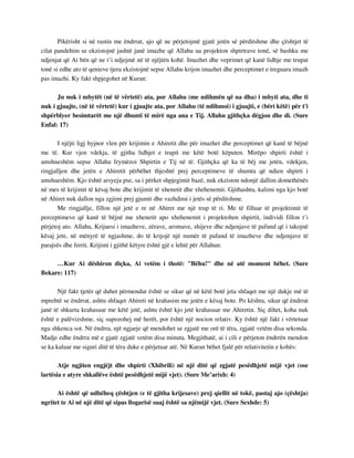 Pikërisht si në rastin me ëndrrat, ajo që ne përjetojmë gjatë jetën së përditshme dhe çështjet të 
cilat pandehim se ekzistojnë jashtë janë imazhe që Allahu ua projekton shpirtrave tonë, së bashku me 
ndjenjat që Ai bën që ne t’i ndjejmë në të njëjtën kohë. Imazhet dhe veprimet që kanë lidhje me trupat 
tonë si edhe ato të qenieve tjera ekzistojnë sepse Allahu krijon imazhet dhe perceptimet e treguara imazh 
pas imazhi. Ky fakt shpjegohet në Kuran: 
Ju nuk i mbytët (në të vërtetë) ata, por Allahu (me ndihmën që ua dha) i mbyti ata, dhe ti 
nuk i gjuajte, (në të vërtetë) kur i gjuajte ata, por Allahu (të ndihmoi) i gjuajti, e (bëri këtë) për t'i 
shpërblyer besimtarët me një dhunti të mirë nga ana e Tij. Allahu gjithçka dëgjon dhe di. (Sure 
Enfal: 17) 
I njëjti ligj hyjnor vlen për krijimin e Ahiretit dhe për imazhet dhe perceptimet që kanë të bëjnë 
me të. Kur vjen vdekja, të gjitha lidhjet e trupit me këtë botë këputen. Mirëpo shpirti është i 
amshueshëm sepse Allahu frymëzoi Shpirtin e Tij në të. Gjithçka që ka të bëj me jetën, vdekjen, 
ringjalljen dhe jetën e Ahiretit përbëhet thjeshtë prej perceptimeve të shumta që ndien shpirti i 
amshueshëm. Kjo është arsyeja pse, sa i përket shpjegimit bazë, nuk ekziston ndonjë dallim domethënës 
në mes të krijimit të kësaj bote dhe krijimit të xhenetit dhe xhehenemit. Gjithashtu, kalimi nga kjo botë 
në Ahiret nuk dallon nga zgjimi prej gjumit dhe vazhdimi i jetës së përditshme. 
Me ringjallje, fillon një jetë e re në Ahiret me një trup të ri. Me të filluar të projektimit të 
perceptimeve që kanë të bëjnë me xhenetit apo xhehenemit i projektohen shpirtit, individi fillon t’i 
përjetoj ato. Allahu, Krijuesi i imazheve, zërave, aromave, shijeve dhe ndjenjave të pafund që i takojnë 
kësaj jete, në mënyrë të ngjashme, do të krijojë një numër të pafund të imazheve dhe ndjenjave të 
parajsës dhe ferrit. Krijimi i gjithë këtyre është gjë e lehtë për Allahun: 
…Kur Ai dëshiron diçka, Ai vetëm i thotë: "Bëhu!" dhe në atë moment bëhet. (Sure 
Bekare: 117) 
Një fakt tjetër që duhet përmendur është se sikur që në këtë botë jeta shfaqet me një dukje më të 
mprehtë se ëndrrat, ashtu shfaqet Ahireti në krahasim me jetën e kësaj bote. Po kështu, sikur që ëndrrat 
janë të shkurta krahasuar me këtë jetë, ashtu është kjo jetë krahasuar me Ahiretin. Siç dihet, koha nuk 
është e palëvizshme, siç supozohej më herët, por është një nocion relativ. Ky është një fakt i vërtetuar 
nga shkenca sot. Në ëndrra, një ngjarje që mendohet se zgjatë me orë të tëra, zgjatë vetëm disa sekonda. 
Madje edhe ëndrra më e gjatë zgjatë vetëm disa minuta. Megjithatë, ai i cili e përjeton ëndrrën mendon 
se ka kaluar me siguri ditë të tëra duke e përjetuar atë. Në Kuran bëhet fjalë për relativitetin e kohës: 
Atje ngjiten engjëjt dhe shpirti (Xhibrili) në një ditë që zgjatë pesëdhjetë mijë vjet (ose 
lartësia e atyre shkallëve është pesëdhjetë mijë vjet). (Sure Me’arixh: 4) 
Ai është që udhëheq çështjen (e të gjitha krijesave) prej qiellit në tokë, pastaj ajo (çështja) 
ngritet te Ai në një ditë që sipas llogarisë suaj është sa njëmijë vjet. (Sure Sexhde: 5) 
 