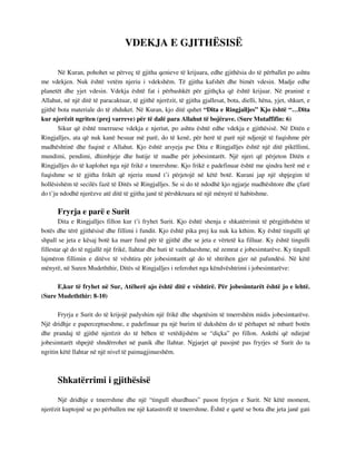 VDEKJA E GJITHËSISË 
Në Kuran, pohohet se përveç të gjitha qenieve të krijuara, edhe gjithësia do të përballet po ashtu 
me vdekjen. Nuk është vetëm njeriu i vdekshëm. Të gjitha kafshët dhe bimët vdesin. Madje edhe 
planetët dhe yjet vdesin. Vdekja është fat i përbashkët për gjithçka që është krijuar. Në praninë e 
Allahut, në një ditë të paracaktuar, të gjithë njerëzit, të gjitha gjallesat, bota, dielli, hëna, yjet, shkurt, e 
gjithë bota materiale do të zhduket. Në Kuran, kjo ditë quhet “Dita e Ringjalljes” Kjo është “…Dita 
kur njerëzit ngriten (prej varreve) për të dalë para Allahut të bojërave. (Sure Mutaffifin: 6) 
Sikur që është tmerruese vdekja e njeriut, po ashtu është edhe vdekja e gjithësisë. Në Ditën e 
Ringjalljes, ata që nuk kanë besuar më parë, do të kenë, për herë të parë një ndjenjë të fuqishme për 
madhështinë dhe fuqinë e Allahut. Kjo është arsyeja pse Dita e Ringjalljes është një ditë pikëllimi, 
mundimi, pendimi, dhimbjeje dhe hutije të madhe për jobesimtarët. Një njeri që përjeton Ditën e 
Ringjalljes do të kaplohet nga një frikë e tmerrshme. Kjo frikë e padefinuar është me qindra herë më e 
fuqishme se të gjitha frikët që njeriu mund t’i përjetojë në këtë botë. Kurani jap një shpjegim të 
hollësishëm të secilës fazë të Ditës së Ringjalljes. Se si do të ndodhë kjo ngjarje madhështore dhe çfarë 
do t’ju ndodhë njerëzve atë ditë të gjitha janë të përshkruara në një mënyrë të habitshme. 
Fryrja e parë e Surit 
Dita e Ringjalljes fillon kur t’i fryhet Surit. Kjo është shenja e shkatërrimit të përgjithshëm të 
botës dhe tërë gjithësisë dhe fillimi i fundit. Kjo është pika prej ku nuk ka kthim. Ky është tingulli që 
shpall se jeta e kësaj botë ka marr fund për të gjithë dhe se jeta e vërtetë ka filluar. Ky është tingulli 
fillestar që do të ngjallë një frikë, llahtar dhe huti të vazhdueshme, në zemrat e jobesimtarëve. Ky tingull 
lajmëron fillimin e ditëve të vështira për jobesimtarët që do të shtrihen gjer në pafundësi. Në këtë 
mënyrë, në Suren Mudeththir, Ditës së Ringjalljes i referohet nga këndvështrimi i jobesimtarëve: 
E,kur të fryhet në Sur, Atëherë ajo është ditë e vështirë. Për jobesimtarët është jo e lehtë. 
(Sure Mudeththir: 8-10) 
Fryrja e Surit do të krijojë padyshim një frikë dhe shqetësim të tmerrshëm midis jobesimtarëve. 
Një dridhje e paperceptueshme, e padefinuar pa një burim të dukshëm do të përhapet në mbarë botën 
dhe prandaj të gjithë njerëzit do të bëhen të vetëdijshëm se “diçka” po fillon. Ankthi që ndiejnë 
jobesimtarët shpejtë shndërrohet në panik dhe llahtar. Ngjarjet që pasojnë pas fryrjes së Surit do ta 
ngritin këtë llahtar në një nivel të paimagjinueshëm. 
Shkatërrimi i gjithësisë 
Një dridhje e tmerrshme dhe një “tingull shurdhues” pason fryrjen e Surit. Në këtë moment, 
njerëzit kuptojnë se po përballen me një katastrofë të tmerrshme. Është e qartë se bota dhe jeta janë gati 
 