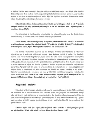 të shuhen. Për këtë arsye, vetëm për disa çaste gjithçka në tokë humb vlerën e vet. Madje edhe tingulli i 
Ditës së Gjykimit do të mjaftojë për të shkëputur të gjitha lidhjet tokësore midis njerëzve. Asnjë mendim 
s’mund të zërë vend në mendjet e njerëzve përveç ikjes dhe shpëtimit të vetvetes. Frika është e madhe, 
në atë ditë, dhe çdokush është i preokupuar me vetveten: 
E kur të vijë ushtima (krisma e kiametit); Atë ditë njeriu ikën prej vëllait të vet, Prej nënës 
dhe prej babait të vet, Prej gruas dhe prej fëmijëve të vet. Atë ditë secilit njeri i mjafton çështja e 
vet. (Sure Abese: 33-37) 
Pas një dridhjeje të fuqishme, toka nxjerrë gjithë çka mban në brendinë e saj dhe do t’i shpalos 
fshehtësitë e saj, të cilat nuk do të kenë kurrfarë vlere që nga ai moment: 
Kur të dridhet toka me dridhjen e saj të fuqishme, dhe të nxjerrë toka atë që ka në brendinë 
e saj (barrën nga brenda), Dhe njeriu të thotë: "Ç'ka kjo (që bën këtë dridhje)?" Atë ditë, ajo i 
rrëfen tregimet e veta, Ngase Allahu yt e ka urdhëruar atë. (Sure Zilzal: 1-5) 
Një zhurmë e llahtarshme e pasuar nga një dridhje e fuqishme dhe shpërthime të befasishme 
nëntokësore do të asgjësojnë gjithçka që njerëzit i kanë kushtuar rëndësi të madhe. Për shembull, 
njerëzit kanë çmuar shumë shtëpitë e tyre, zyret, veturat dhe tokat e tyre. Disa njerëz kanë pasur qëllim 
të jetës së tyre një shtëpi. Megjithatë, kotësia e këtyre qëllimeve shfaqet pikërisht në momentin e Ditës 
së Ringjalljes. Pasuria materiale, të cilës njerëzit i kushtuan gjithë jetën e tyre, do të zhduket për një çast 
të vetëm. Qëllimet e atij që për ambicie kryesore ka ngritjen në pozitë në kompaninë e tij bëhen të 
pavlefshme. Një tjetër i cili tërë jetën e tij ia kushtoi fitimit të pushtetit/fuqisë në vendin e tij përjeton të 
njëjtën situatë të llahtarshme. Ai bëhet dëshmitar me dhimbje në zemër i zhdukjes së atij vendi… 
Gjithçka humbet rëndësinë e vet përveç çdo pune që është bërë për të fituar kënaqësinë e Allahut. Siç 
shpall Allahu në Kuran: E kur të vijë vala e madhe (kiameti), Atë ditë njeriu përkujton se çka ka 
punuar. E Xhehenemi shfaqet sheshazi për atë që e sheh. (Sure Nazi’at: 34-36) 
Asgjësimi i maleve 
Fatkeqësitë që do të shfaqen atë ditë as nuk mund të paramendohen prej njeriut. Malet, strukturat 
më mahnitëse, më të palëkundshme në tokë, vihen në lëvizje, ato çrrënjosen dhe thërrmohen. Madje 
edhe një tërmet i vogël kall tmerrin në zemrat e njerëzve dhe frymëzon ndjenjat e pasigurisë. I bën ata 
që të braktisin shtëpitë e tyre dhe të kalojnë gjithë natën jashtë në rrugë. Duke qenë kështu, lloji i gjëmës 
aq të tmerrshme që t’i bëj malet të lëvizin dëshmon të jetë i papërballueshëm. Në Kuran, malet atë ditë 
përshkruhen si vijon: 
E kur t’i fryhet surit një e fryme, dhe të ngrihen toka e kodrat e t'i mëshojnë njëra-tjetrës 
me një të goditur. Në atë kohë ndodh e vërteta (kiameti). (Sure Hakka: 13-15) 
 