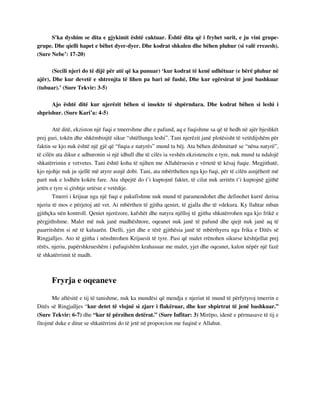 S'ka dyshim se dita e gjykimit është caktuar. Është dita që i fryhet surit, e ju vini grupe-grupe. 
Dhe qielli hapet e bëhet dyer-dyer. Dhe kodrat shkulen dhe bëhen pluhur (si valë rrezesh). 
(Sure Nebe’: 17-20) 
(Secili njeri do të dijë për atë që ka punuar) ‘kur kodrat të kenë udhëtuar (e bërë pluhur në 
ajër), Dhe kur devetë e shtrenjta të lihen pa bari në fushë, Dhe kur egërsirat të jenë bashkuar 
(tubuar).’ (Sure Tekvir: 3-5) 
Ajo është ditë kur njerëzit bëhen si insekte të shpërndara. Dhe kodrat bëhen si leshi i 
shprishur. (Sure Kari’a: 4-5) 
Atë ditë, ekziston një fuqi e tmerrshme dhe e pafund, aq e fuqishme sa që të hedh në ajër bjeshkët 
prej guri, tokën dhe shkëmbinjtë sikur “shtëllunga leshi”. Tani njerëzit janë plotësisht të vetëdijshëm për 
faktin se kjo nuk është një gjë që “fuqia e natyrës” mund ta bëj. Ata bëhen dëshmitarë se “nëna natyrë”, 
të cilën ata dikur e adhuronin si një idhull dhe të cilës ia veshën ekzistencën e tyre, nuk mund ta ndalojë 
shkatërrimin e vetvetes. Tani është koha të njihen me Allahëruesin e vërtetë të kësaj fuqie. Megjithatë, 
kjo njohje nuk ju sjellë më atyre asnjë dobi. Tani, ata mbërthehen nga kjo fuqi, për të cilën asnjëherë më 
parë nuk e lodhën kokën fare. Ata shpejtë do t’i kuptojnë faktet, të cilat nuk arritën t’i kuptojnë gjithë 
jetën e tyre si çështje urtësie e vetëdije. 
Tmerri i krijuar nga një fuqi e pakufishme nuk mund të paramendohet dhe definohet kurrë derisa 
njeriu të mos e përjetoj atë vet. Ai mbërthen të gjitha qeniet, të gjalla dhe të vdekura. Ky llahtar mban 
gjithçka nën kontroll. Qeniet njerëzore, kafshët dhe natyra njëlloj të gjitha shkatërrohen nga kjo frikë e 
përgjithshme. Malet më nuk janë madhështore, oqeanet nuk janë të pafund dhe qiejt nuk janë aq të 
paarritshëm si në të kaluarën. Dielli, yjet dhe e tërë gjithësia janë të mbërthyera nga frika e Ditës së 
Ringjalljes. Ato të gjitha i nënshtrohen Krijuesit të tyre. Pasi që malet rrënohen sikurse kështjellat prej 
rërës, njeriu, papërshkrueshëm i pafuqishëm krahasuar me malet, yjet dhe oqeanet, kalon nëpër një fazë 
të shkatërrimit të madh. 
Fryrja e oqeaneve 
Me aftësitë e tij të tanishme, nuk ka mundësi që mendja e njeriut të mund të përfytyroj tmerrin e 
Ditës së Ringjalljes “kur detet të vlojnë si zjarr i flakëruar, dhe kur shpirtrat të jenë bashkuar.” 
(Sure Tekvir: 6-7) dhe “kur të përzihen detërat.” (Sure Infitar: 3) Mirëpo, idenë e përmasave të tij e 
fitojmë duke e ditur se shkatërrimi do të jetë në proporcion me fuqinë e Allahut. 
 