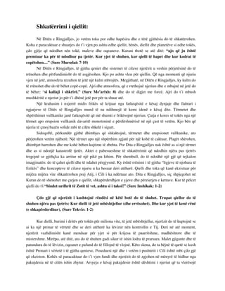 Shkatërrimi i qiellit: 
Në Ditën e Ringjalljes, jo vetëm toka por edhe hapësira dhe e tërë gjithësia do të shkatërrohen. 
Koha e paracaktuar e shuarjes do t’i vjen po ashtu edhe qiellit, hënës, diellit dhe planetëve si edhe tokës, 
çdo gjëje që ndodhet nën tokë, maleve dhe oqeaneve. Kurani thotë se atë ditë: “ajo që ju është 
premtuar ka për të ndodhur pa tjetër. Kur yjet të shuhen, kur qielli të hapet dhe kur kodrat të 
copëtohen…” (Sure Murselat: 7-10) 
Në Ditën e Ringjalljes, të gjitha qeniet dhe sistemet të cilave njerëzit u veshin përjetësinë do të 
rrënohen dhe përfundimisht do të asgjësohen. Kjo po ashtu vlen për qiellin. Që nga momenti që njeriu 
vjen në jetë, atmosfera rezulton të jetë një kulm mbrojtës. Megjithatë, në Ditën e Ringjalljes, ky kulm do 
të rrënohet dhe do të bëhet copë-copë. Ajri dhe atmosfera, që e rrethojnë njeriun dhe e mbajnë në jetë do 
të bëhet: “si kallaji i shkrirë.” (Sure Me’arixh: 8) dhe do të digjet me forcë. Ajri do t’i mbush 
mushkëritë e njeriut jo për t’i dhënë jetë por për ta shuar atë. 
Një krahasim i nxjerrë midis frikës së krijuar nga fatkeqësitë e kësaj dynjaje dhe llahtari i 
ngjarjeve të Ditës së Ringjalljes mund të na ndihmojë të kemi idenë e kësaj dite. Tërmetet dhe 
shpërthimet vullkanike janë fatkeqësitë që më shumti e frikësojnë njeriun. Çarja e kores së tokës nga një 
tërmet apo erupsion vullkanik davaritë monotoninë e përditshmërisë në një çast të vetëm. Kjo bën që 
njeriu të çmoj bazën solide mbi të cilën shkelë i sigurt. 
Sidoqoftë, përkundër gjithë dhimbjes që shkaktojnë, tërmetet dhe erupsionet vullkanike, ato 
përjetohen vetëm njëherë. Një tërmet apo një shpërthim zgjatë për një kohë të caktuar. Plagët shërohen, 
dhimbjet harrohen dhe me kohë bëhen kujtime të zbehta. Por Dita e Ringjalljes nuk është as si një tërmet 
dhe as si ndonjë katastrofë tjetër. Aktet e pabesueshme të shkatërrimit që ndodhin njëra pas tjetrës 
tregojnë se gjithçka ka arritur në një pikë pa kthim. Për shembull, do të ndodhë një gjë që tejkalon 
imagjinatën: do të çahet qielli dhe të ndahet përgjysmë. Ky është rrënimi i të gjitha “ligjeve të njohura të 
fizikës” dhe koncepteve të cilave njeriu u ka besuar deri atëherë. Qielli dhe toka që kanë ekzistuar për 
mijëra mijëra vite shkatërrohen prej Atij, i Cili i ka ndërtuar ato. Dita e Ringjalljes, siç shpjegohet në 
Kuran do të shënohet me çarjen e qiellit, shkapërderdhjen e yjeve dhe përzierjen e ketrave. Kur të pëlcet 
qielli do t'i “bindet urdhrit të Zotit të vet, ashtu si i takoi!” (Sure Inshikak: 1-2) 
Çdo gjë që njerëzit i kushtojnë rëndësi në këtë botë do të shuhet. Trupat qiellor do të 
shuhen njëra pas tjetrës: Kur dielli të jetë mbështjellur (dhe errësohet), Dhe kur yjet të kenë rënë 
(e shkapërderdhur), (Sure Tekvir: 1-2) 
Kur dielli, burimi i dritës për tokën për miliona vite, të jetë mbështjellur, njerëzit do të kuptojnë se 
ai ka një pronar të vërtetë dhe se deri atëherë ka lëvizur nën kontrollin e Tij. Deri në atë moment, 
njerëzit vazhdimisht kanë menduar për yjet si për krijesa të paarritshme, madhështore dhe të 
mistershme. Mirëpo, atë ditë, ato do të shuhen gadi sikur të ishin lodra të praruara. Malet gjigante dhe të 
patundura do të lëvizin, oqeanet e pafund do të fillojnë të vlojnë. Këto skena, do ta bëjnë të qartë se kush 
është Pronari i vërtetë i të gjitha qenieve, Poseduesi një dhe i vetëm i pushtetit i Cili është mbi çdo gjë 
që ekziston. Kohës së paracaktuar do t’i vjen fundi dhe njerëzit do të zgjohen në mënyrë të hidhur nga 
pakujdesia në të cilën ishin zhytur. Arsyeja e kësaj pakujdesie është dështimi i njeriut që ta vlerësojë 
 