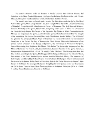 The author's childrens books are: Ëonders of Allah's Creation, The Ëorld of Animals, The 
Splendour in the Skies, Ëonderful Creatures, Let's Learn Our Religion, The Ëorld of Our Little Friends: 
The Ants, Honeybees That Build Perfect Combs, Skillful Dam Builders: Beavers. 
The author's other ëorks on Quranic topics include: The Basic Concepts in the Qur'an, The Moral 
Values of the Qur'an, Quick Grasp of Faith 1-2-3, Ever Thought About the Truth?, Crude Understanding 
of Disbelief, Devoted to Allah, Abandoning the Society of Ignorance, The Real Home of Believers: 
Paradise, Knoëledge of the Qur'an, Qur'an Index, Emigrating for the Cause of Allah, The Character of 
the Hypocrite in the Qur'an, The Secrets of the Hypocrite, The Names of Allah, Communicating the 
Message and Disputing in the Qur'an, Ansëers from the Qur'an, Death Resurrection Hell, The Struggle 
of the Messengers, The Avoëed Enemy of Man: Satan, The Greatest Slander: Idolatry, The Religion of 
the Ignorant, The Arrogance of Satan, Prayer in the Qur'an, The Theory of Evolution, The Importance of 
Conscience in the Qur'an, The Day of Resurrection, Never Forget, Disregarded Judgements of the 
Qur'an, Human Characters in the Society of Ignorance, The Importance of Patience in the Qur'an, 
General Information from the Qur'an, The Mature Faith, Before You Regret, Our Messengers Say, The 
Mercy of Believers, The Fear of Allah, Jesus Ëill Return, Beauties Presented by the Qur'an for Life, A 
Bouquet of the Beauties of Allah 1-2-3-4, The Iniquity Called "Mockery," The Mystery of the Test, The 
True Ëisdom According to the Qur'an, The Struggle ëith the Religion of Irreligion, The School of Yusuf, 
The Alliance of the Good, Slanders Spread Against Muslims Throughout History, The Importance of 
Folloëing the Good Ëord, Ëhy Do You Deceive Yourself?, Islam: The Religion of Ease, Enthusiasm and 
Excitement in the Qur'an, Seeing Good in Everything, Hoë do the Unëise Interpret the Qur'an?, Some 
Secrets of the Qur'an, The Courage of Believers, Being Hopeful in the Qur'an, Justice and Tolerance in 
the Qur'an, Basic Tenets of Islam, Those Ëho do not Listen to the Qur'an, Taking the Qur'an as a Guide, 
A Lurking Threat: Heedlessness, Sincerity in the Qur'an. 
 