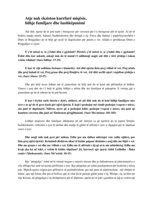 Atje nuk ekziston kurrfarë miqësie, 
lidhje familjare dhe bashkëpunimi 
Atë ditë, njeriu do të jetë tepër i brengosur për vetveten për t’u brengosur për të tjerët. Ai do të 
braktis madje nënën, babanë, bashkëshorten dhe fëmijët e tij. Forca dhe llahtari i papërfytyrueshëm i 
Ditës së Ringjalljes do të bëjë që secili të shqetësohet për punën e vet. Allahu e përshkruan Ditën e 
Ringjalljes si vijon: 
E ç'të mësoi ty se ç'është dita e gjykimit? Përsëri, ç'të mësoi ty se ç'është dita e gjykimit? 
Është dita kur askush, askujt nuk do të mund t'i ndihmojë asgjë; atë ditë e tërë çështja i takon 
vetëm Allahut! (Sure Infitar: 17-19) 
E kur të vijë ushtima (krisma e kiametit); Atë ditë njeriu ikën prej vëllait të vet, Prej nënës 
dhe prej babait të vet, Prej gruas dhe prej fëmijëve të vet. Atë ditë secilit njeri i mjafton çështja e 
vet. (Sure Abese: 33-37) 
Dhe për këtë arsye lidhjet më të çmueshme në këtë jetë do të kenë një përfundim të hidhur. 
Tmerri i asaj dite do t’i bëjë të gjitha lidhjet e afërta dhe ato familjare të pakuptim. E vetmja gjë e 
çmueshme që do të mbetet do të jetë besimi: 
E kur i fryhet surit (herën e dytë), atëherë, në atë ditë nuk do të ketë lidhje familjare mes 
tyre e as që do të pyes kush për njëri-tjetrin. E kujt i peshojnë më rëndë peshojat (veprat e mira), 
ata janë të shpëtuarit. Ndërsa, atyre që u peshojnë lehtë, peshojat (veprat e mira), ata janë që 
humben vetveten dhe janë në Xhehenem përgjithmonë. (Sure Mu’minun: 101-103) 
Lidhjet miqësore dhe familjare shkëputen në atë mënyrë sa që njerëzit do të jepnin fëmijët, 
bashkëshortet, vëllezërit e tyre të dashur dhe madje të gjithë të afërmit e tyre si shpagim për të shpëtuar 
veten e tyre: 
Dhe asnjë mik nuk pyet për mikun. Edhe pse ata shihen ndërmjet vete (edhe njihen, por 
ikin prej njëri-tjetrit). Krimineli dëshiron sikur të kishte paguar dënimin e asaj dite me bijtë e vet. 
Dhe me gruan e vet dhe me vëllain e vet. Edhe me të afërmit e tij që ai te ata mbështetej. Edhe me 
krejt çka ka në tokë, e vetëm të kishte shpëtuar! Jo, kurrsesi, ajo (para) është Ledhdha - flaka 
(emër i Xhehenemit). (Sure Me’arixh: 10-15) 
Kjo “përpjekje” është në të vërtetë tregues i natyrës mizore dhe jo falënderuese të jobesimtarëve e 
cila shfaqet kur janë në pyetje përfitimet e tyre. Kjo përpjekje po ashtu paralajmëron për kotësinë e kësaj 
jete. Shpesh njeriu vrapon pas qëllimeve të parëndësishme; pas një pune të admirueshme , një shtëpie të 
bukur, apo një femre dhe pas të hollave për të cilat do të punojë gjithë jetën e tij. Mirëpo, siç na bën me 
dije Kurani, në përpjekjet e tij dëshpëruese për të shpëtuar, njeriu do të jetë i gatshëm të jap jo vetëm një 
 