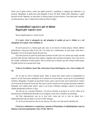 femër, por të gjitha femrat e botës apo gjithë pasurinë e mundshme si shpagim për shpëtimin e tij 
personal. Megjithatë, të gjitha këto janë përpjekje të kota. Në thelb Allahu është Allahëruesi i gjithë 
pasurisë në botë. Shpëtimi, në anën tjetër, ka mbetur prapa, në jetën tokësore. Tani është tepër vonë dhe, 
siç është premtuar, zjarri i xhehenemit tashmë ka filluar të digjet. 
Grumbullimi i njerëzve për të dhënë 
llogari për veprat e tyre 
Kurani shpall kuptimin e vërtetë të jetës: 
O ti njeri, vërtet ti përpiqesh me një përpjekje të madhe që çon te Allahu yt, e atë 
(përpjekje) do ta gjesh. (Sure Inshikak: 6) 
Pa marrë parasysh se ç’bëjmë gjatë jetës sonë, ne në fund do të dalim përpara Allahut. Qëllimi 
përfundimtar i kësaj jete është të jesh rob i Tij. Koha më e rëndësishme, në anën tjetër, është Dita e 
Ringjalljes, kur ne do të japim llogari për jetët tona. 
Çdo ditë që kalon na sjellë më pranë këtij momenti në kohë. Çdo orë, minutë apo madje sekondë 
që kalon është një hap i ndërmarrë drejt vdekjes, ringjalljes dhe momentit të llogarisë. Jeta si një orë me 
rërë rrjedhë vazhdimisht në këtë drejtim. Nuk ka mënyrë për ta ndaluar apo për ta kthyer kohën prapa. 
Të gjithë njerëzit do ta pasojnë këtë rrugë. 
Vetëm te Ne kthimin e kanë. Dhe vetëm detyrë Jona është llogaria e tyre. (Sure Gashije: 25- 
26) 
Sot në tokë ka rreth 6 miliardë njerëz. Duke ia shtuar këtë numër numrit të përgjithshëm të 
njerëzve të cilët kanë jetuar ndonjëherë në të kaluarën do ta kemi idenë e masës që do të grumbullohet 
në Ditën e Ringjalljes. Të gjithë, që nga Profeti Adem, njeriu i parë në tokë, deri të jobesimtari i fundit i 
cili do të jetojë në dynja do të jenë atje. Kjo masë e qenieve njerëzore do të paraqet një pamje mahnitëse. 
Sidoqoftë, në të njëjtën kohë, është e sigurt se do të jetë e frikshme. Gjendja e njerëzve në praninë e 
Allahut përshkruhet në Kuran si vijon: 
Atë ditë ata do ta pasojnë Thirrësin i cili nuk ka kurrfarë të pavërtete në vetvete. Zërat do të 
pushojnë para të Gjithëmëshirshmit dhe Ju do të dëgjoni vetëm zërin e këmbëve që marshojnë. 
Atë Ditë ndërmjetësimi nuk do të ketë dobi vetëm për atë të cilin ka dhënë leje i 
Gjithëmëshirshmi dhe me fjalën e të cilit Ai është i kënaqur. 
Ai i di ato që ishin para tyre dhe ato që vijnë pas. Por dija e tyre nuk mund ta përfshij Atë. 
E fytyrat (e mëkatarëve) e turpëruara, i përulen të Përjetshmit, të Gjithëfuqishmit, sepse ka 
dështuar ai që barti padrejtësinë. (Sure Ta Ha: 108-111) 
 