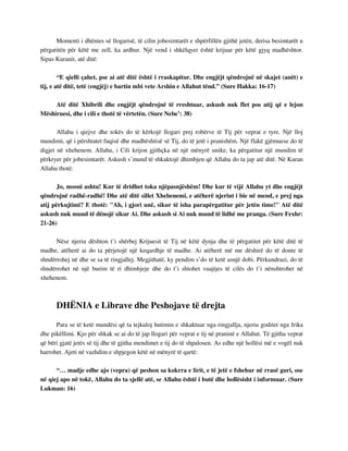 Momenti i dhënies së llogarisë, të cilin jobesimtarët e shpërfillën gjithë jetën, derisa besimtarët u 
përgatitën për këtë me zell, ka ardhur. Një vend i shkëlqyer është krijuar për këtë gjyq madhështor. 
Sipas Kuranit, atë ditë: 
“E qielli çahet, pse ai atë ditë është i rraskapitur. Dhe engjëjt qëndrojnë në skajet (anët) e 
tij, e atë ditë, tetë (engjëj) e bartin mbi vete Arshin e Allahut tënd.” (Sure Hakka: 16-17) 
Atë ditë Xhibrili dhe engjëjt qëndrojnë të rreshtuar, askush nuk flet pos atij që e lejon 
Mëshiruesi, dhe i cili e thotë të vërtetën. (Sure Nebe’: 38) 
Allahu i qiejve dhe tokës do të kërkojë llogari prej robërve të Tij për veprat e tyre. Një lloj 
mundimi, që i përshtatet fuqisë dhe madhështisë së Tij, do të jetë i pranishëm. Një flakë gjëmuese do të 
digjet në xhehenem. Allahu, i Cili krijon gjithçka në një mënyrë unike, ka përgatitur një mundim të 
përkryer për jobesimtarët. Askush s’mund të shkaktojë dhimbjen që Allahu do ta jap atë ditë. Në Kuran 
Allahu thotë: 
Jo, mosni ashtu! Kur të dridhet toka njëpasnjëshëm! Dhe kur të vijë Allahu yt dhe engjëjt 
qëndrojnë radhë-radhë! Dhe atë ditë sillet Xhehenemi, e atëherë njeriut i bie në mend, e prej nga 
atij përkujtimi? E thotë: "Ah, i gjori unë, sikur të isha parapërgatitur për jetën time!" Atë ditë 
askush nuk mund të dënojë sikur Ai. Dhe askush si Ai nuk mund të lidhë me pranga. (Sure Fexhr: 
21-26) 
Nëse njeriu dështon t’i shërbej Krijuesit të Tij në këtë dynja dhe të përgatitet për këtë ditë të 
madhe, atëherë ai do ta përjetojë një keqardhje të madhe. Ai atëherë më me dëshirë do të donte të 
shndërrohej në dhe se sa të ringjallej. Megjithatë, ky pendim s’do të ketë asnjë dobi. Përkundrazi, do të 
shndërrohet në një burim të ri dhimbjeje dhe do t’i shtohet vuajtjes të cilës do t’i nënshtrohet në 
xhehenem. 
DHËNIA e Librave dhe Peshojave të drejta 
Para se të ketë mundësi që ta tejkaloj hutimin e shkaktuar nga ringjallja, njeriu goditet nga frika 
dhe pikëllimi. Kjo për shkak se ai do të jap llogari për veprat e tij në praninë e Allahut. Të gjitha veprat 
që bëri gjatë jetës së tij dhe të gjitha mendimet e tij do të shpalosen. As edhe një hollësi më e vogël nuk 
harrohet. Ajeti në vazhdim e shpjegon këtë në mënyrë të qartë: 
“… madje edhe ajo (vepra) që peshon sa kokrra e lirit, e të jetë e fshehur në rrasë guri, ose 
në qiej apo në tokë, Allahu do ta sjellë atë, se Allahu është i butë dhe hollësisht i informuar. (Sure 
Lukman: 16) 
 
