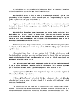 Ky është momenti më i afërt me xhenetin dhe xhehenemin. Njerëzit do të shohin se çfarë kishin 
përgatitur për jetën e tyre të përjetshme. Kjo rrëfehet në Kuran si vijon: 
Atë ditë njerëzit shfaqen të ndarë në grupe që të shpërblehen për veprat e tyre. E kush 
punoi ndonjë të mirë, që peshon sa grimca, atë do ta gjejë. Dhe kush punoi ndonjë të keqe, që 
peshon sa grimca, atë do ta gjejë. (Sure Zilzal: 6-8) 
Siç përmendet në Kuran, jobesimtarët do të marrin librat e tyre nga ana e tyre e majtë, derisa 
besimtarët do të marrin librat e tyre nga e ana e tyre e djathtë. Përvoja e njerëzve të “së djathtës” 
përshkruhet si vijon: 
Atë ditë ju do të ekspozoheni (para Allahut), duke mos mbetur fshehtë asnjë sekret juaji. 
Kujt t'i jepet libri i vet nga e djathta e tij, ai do të thotë: "O ju, ja, lexoni librin tim!" Unë kam 
qenë i bindur se do të jap llogarinë time. Dhe ai atëherë është në një jetë të kënaqshme. Në një 
Xhenet të lartë. Pemët e tij i ka krejt afër. (E thuhet) Hani e pini shijshëm, ngase në ditët e 
kaluara ju e përgatitët këtë. (Sure Hakka: 18-24) 
Për dallim nga lumturia dhe gëzimi i besimtarëve, jobesimtarët do të kenë një ndjenjë të thekshme 
të pafuqisë. Ata do të dëshironin të vdisnin, madje edhe të zhdukeshin. Ndjenja e tyre e dëshpërimit 
shprehet si vijon: 
Ndërkaq, kujt i jepen librat e veta nga e majta, ai thotë: "O i mjeri unë, të mos më jepej 
fare libri im. Dhe të mos ditsha fare se çka është llogaria ime. Ah, sikur të kishte qenë ajo (vdekja 
e parë) mbarim i amshueshëm për mua. Pasuria ime nuk më bëri fare dobi. U hoq prej meje çdo 
kompetencë imja. (Sure Hakka: 25-29) 
E sa i përket atij që libri i vet i jepet pas shpinës, Ai do t'i ndjellë vetës shkatërrim, Dhe do 
të hyjë në zjarr të ndezur fort. Ai ka qenë i gëzuar në familjen e vet, Dhe ka menduar se nuk ka 
për t'u kthyer. Po, se, vërtet Allahu i tij gjithnjë e ka parë atë. (Sure Inshikak: 10-15) 
Veprat e regjistruara në këta Libra maten me peshore të drejta. Sot, në praninë e drejtësisë së 
Allahut, askujt nuk i bëhet asnjë padrejtësi: 
Në ditën e gjykimit Ne do të vëmë peshoja të drejta, e askujt nuk i bëhet e padrejtë asgjë, 
edhe nëse është (vepra) sa pesha e një kokrre të melit Ne do ta sjellim atë. E mjafton që Ne jemi 
llogaritës. (Sure Enbija: 47) 
Çdo vepër e bërë në këtë jetë, madje edhe një e një rëndësie të vogël, vendoset në këtë peshojë. 
Treguesi i kësaj peshoje përcakton nëse njeriu do të ndëshkohet me vuajtje të përjetshme apo do të 
shpërblehet me lumturi dhe shpëtim të amshueshëm. Nëse peshoja rëndon më shumë kah veprat e mira, 
 