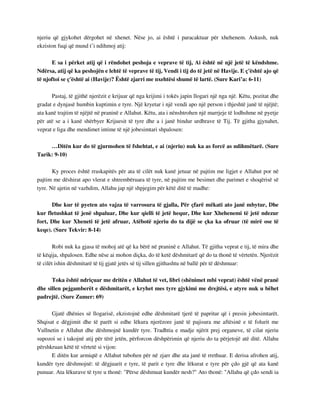 njeriu që gjykohet dërgohet në xhenet. Nëse jo, ai është i paracaktuar për xhehenem. Askush, nuk 
ekziston fuqi që mund t’i ndihmoj atij: 
E sa i përket atij që i rëndohet peshoja e veprave të tij, Ai është në një jetë të këndshme. 
Ndërsa, atij që ka peshojën e lehtë të veprave të tij, Vendi i tij do të jetë në Havije. E ç'është ajo që 
të njoftoi se ç'është ai (Havije)? Është zjarri me nxehtësi shumë të lartë. (Sure Kari’a: 6-11) 
Pastaj, të gjithë njerëzit e krijuar që nga krijimi i tokës japin llogari një nga një. Këtu, pozitat dhe 
gradat e dynjasë humbin kuptimin e tyre. Një kryetar i një vendi apo një person i thjeshtë janë të njëjtë; 
ata kanë trajtim të njëjtë në praninë e Allahut. Këtu, ata i nënshtrohen një marrjeje të lodhshme në pyetje 
për atë se a i kanë shërbyer Krijuesit të tyre dhe a i janë bindur urdhrave të Tij. Të gjitha gjynahet, 
veprat e liga dhe mendimet intime të një jobesimtari shpalosen: 
…Ditën kur do të gjurmohen të fshehtat, e ai (njeriu) nuk ka as forcë as ndihmëtarë. (Sure 
Tarik: 9-10) 
Ky proces është rraskapitës për ata të cilët nuk kanë jetuar në pajtim me ligjet e Allahut por në 
pajtim me dëshirat apo vlerat e shtrembëruara të tyre, në pajtim me besimet dhe parimet e shoqërisë së 
tyre. Në ajetin në vazhdim, Allahu jap një shpjegim për këtë ditë të madhe: 
Dhe kur të pyeten ato vajza të varrosura të gjalla, Për çfarë mëkati ato janë mbytur, Dhe 
kur fletushkat të jenë shpaluar, Dhe kur qielli të jetë hequr, Dhe kur Xhehenemi të jetë ndezur 
fort, Dhe kur Xheneti të jetë afruar, Atëbotë njeriu do ta dijë se çka ka ofruar (të mirë ose të 
keqe). (Sure Tekvir: 8-14) 
Robi nuk ka gjasa të mohoj atë që ka bërë në praninë e Allahut. Të gjitha veprat e tij, të mira dhe 
të këqija, shpalosen. Edhe nëse ai mohon diçka, do të ketë dëshmitarë që do ta thonë të vërtetën. Njerëzit 
të cilët ishin dëshmitarë të tij gjatë jetës së tij sillen gjithashtu në ballë për të dëshmuar: 
Toka është ndriçuar me dritën e Allahut të vet, libri (shënimet mbi veprat) është vënë pranë 
dhe sillen pejgamberët e dëshmitarët, e kryhet mes tyre gjykimi me drejtësi, e atyre nuk u bëhet 
padrejtë. (Sure Zumer: 69) 
Gjatë dhënies së llogarisë, ekzistojnë edhe dëshmitarë tjerë të papritur që i presin jobesimtarët. 
Shqisat e dëgjimit dhe të parët si edhe lëkura njerëzore janë të pajisura me aftësinë e të folurit me 
Vullnetin e Allahut dhe dëshmojnë kundër tyre. Tradhtia e madje njërit prej organeve, të cilat njeriu 
supozoi se i takojnë atij për tërë jetën, përforcon dëshpërimin që njeriu do ta përjetojë atë ditë. Allahu 
përshkruan këtë të vërtetë si vijon: 
E ditën kur armiqtë e Allahut tubohen për në zjarr dhe ata janë të rrethuar. E derisa afrohen atij, 
kundër tyre dëshmojnë: të dëgjuarit e tyre, të parit e tyre dhe lëkurat e tyre për çdo gjë që ata kanë 
punuar. Ata lëkurave të tyre u thonë: "Përse dëshmuat kundër nesh?" Ato thonë: "Allahu që çdo sendi ia 
 