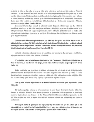 ka dhënë të folur na dha edhe neve, e Ai është që u krijoi juve herën e parë dhe vetëm te Ai do të 
ktheheni". Ju nuk fshiheshit (kur bënit mëkate) se do të dëshmojnë kundër jush të dëgjuarit tuaj, të parit 
tuaj dhe lëkurat tuaja, bile ju menduat se Allahu nuk di shumë gjëra që ju bënit. mendimi juaj i gabuar, 
të cilin e patët ndaj Allahut tuaj, është ai që ju shkatërroi dhe tani jeni më të dëshpëruarit. Nëse bëjnë 
durim, zjarri është vend i tyre, e nëse kërkojnë të kthehen në atë që e dëshiron (në kënaqësinë e Allahut), 
atë nuk do të arrijnë. (Sure Fussilet: 19-24) 
Jobesimtarët bartin fajin e madh të rebelimit kundër Krijuesit, i Cili i krijoi ata dhe e bëri të 
mundshme jetesën për ta. Kjo është arsyeja pse, në Ditën e Ringjalljes, atyre nuk ju lejohet madje as të 
mbrojnë vetveten. Atyre nuk u jepet asnjë mundësi për t’u mbrojtur, përkundër faktit se madje edhe 
kriminelit më të ulët i jepet kjo e drejtë në këtë botë. Të poshtëruar dhe të dëshpëruar, ata duhet të presin 
që tu shqiptohet dënimi: 
Atë ditë është shkatërrim për mohuesit. Kjo është një ditë që ata nuk flasin. Atyre as nuk u 
lejohet që të arsyetohen. Atë ditë, mjerë ata që përgënjeshtruan! Kjo është dita e gjykimit, u kemi 
tubuar juve dhe të mëparshmit. Dhe nëse keni ndonjë dredhi, atëherë bëni dredhi! Atë ditë është 
shkatërrim për ata që nuk besuan. (Sure Murselat: 34-40) 
Atë ditë, jobesimtari ndien një neveri të brendshme për veprat e tij dhe për veten e tij. Mirëpo, 
ndjenja e neverisë së Allahut është edhe më e fuqishme. 
S’ka dyshim e ata që nuk besuan do të thirren (do t’u thuhet); “Hidhërimit i Allahut pse u 
ftuat të besoni e ju nuk besuat (në dynja), është më i madh se urrejtja juaj ndaj vetes”. (Sure 
Gafir: 10) 
Duke u përballur me zemërimin e Allahut, jobesimtari bie në gjendje të një dëshpërimi dhe 
pikëllimi të thellë. Ai turpërohet dhe dëshiron t’mos ishte ringjallur kurrë. Dëshiron që vdekja t’i kishte 
dhënë fund jetës përjetësisht. Ai atëherë kupton se vdekja nuk është një fund, por vetëm një fillim. Dhe 
nuk ekziston vdekje tjetër përveç kësaj. Gjendja e tyre mentale shprehet si vijon: 
Ata që nuk besuan shpeshherë do të kishin dëshiruar të kishin qenë myslimanë. (Sure 
Hixhr: 2) 
Për dallim nga kjo, mënyra se si besimtarët do të japin llogari do të jetë shumë e lehtë. Pas 
dhënies së llogarisë, besimtari do të jetojë një lumturi të përjetshme. Para së gjithash, ai jetoi sipas 
parimeve të përcaktuara nga Krijuesi i tij dhe Allahu, i Gjithëmëshirshmi, ia ka falur gjynahet e tij. Ai 
pra fiton parajsën, një vend të begatë me të mirat e pafund të Allahut dhe mbahet larg prej zjarrit të 
xhehenemit. 
O ti njeri, vërtet ti përpiqesh me një përpjekje të madhe që çon te Allahu yt, e atë 
(përpjekje) do ta gjesh. E sa i përket atij që libri i vet i jepet nga e djathta, Ai do të llogaritet me 
një llogari të lehtë, Do të kthehet te familja e vet i gëzuar. (Sure Inshikak: 6-9) 
 