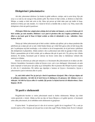 Dëshpërimi i jobesimtarëve 
Atë ditë, jobesimtari dëshiron t’ju bindet të gjithë urdhrave, mirëpo, nuk ia arrin kësaj. Kjo për 
arsye se ai nuk ka më energji të bëj çfarëdo qoftë. Kur thirret të bëjë sexhde, ai dëshiron ta bëjë këtë. 
Mirëpo, ai madje as këtë nuk arrin ta bëj. Sikur një person që është duke parë një ëndërr të keqe, 
dëshiron të bërtas por nuk mundet. Ai s’mund të lëvizë as këmbët dhe as duart e tij. Frika, tmerri dhe 
dëshpërimi e lënë atë gadi të paralizuar: 
(Përkujto) Ditën kur ashpërsohet çështja deri në kulm (në kiamet), e ata do të ftohen për të 
bërë sexhde, po nuk mundën. Shikimet e tyre janë të përulura dhe ata i kaplon poshtërimi, kur 
dihet se ata kanë qenë të ftuar të bëjnë sexhde sa ishin të shëndoshë (e ata - talleshin). (Sure 
Kalem: 42-43) 
Thirrja që i bëhet jobesimtarit për të bërë sexhde i shërben një qëllimi: për ta shtuar pendimin dhe 
pikëllimin që ai ndjen për atë se nuk i është bindur thirrjes që i është bërë gjersa ishte në këtë dynja dhe 
për t’ia përkujtuar atij këtë mosbindje, e cila vështirë se do të kompensohet, do të jetë burim i pikëllimit 
dhe dëshpërimit të përjetshëm. Allahu tashmë e din se jobesimtari nuk është në gjendje të bëjë sexhde. 
Është e pamundshme për të bërë sexhde, për ta adhuruar dhe për të qenë rob i Tij, përveç nëse Allahu 
dëshiron. Po kështu, besimtarët janë të nderuar me besim vetëm duke iu falënderuar vullnetit dhe 
mirësisë së Allahut. 
Kurani na informon po ashtu për mënyrën se si besimtarët dhe jobesimtarët do të duken atë ditë. 
Gëzimi i brendshëm i besimtarëve shihet në fytyrat e tyre; sytë e tyre shkëlqejnë. Jobesimtarët, në anën 
tjetër, kuptojnë se kanë pasur një sjellje aq jo mirënjohëse dhe të pamatur dhe fillojnë të presin vuajtjen 
të cilës do t’i nënshtrohen. Për dallim nga shprehjet e lumtura në fytyrat e besimtarëve, fytyrat e 
jobesimtarëve janë të mërzitura dhe të zymta: 
Jo, nuk është ashtu! Por ju jeni që e doni të ngutshmen (dynjanë). Dhe e lini pas shpine atë 
të ardhmen (ahiretin). Atë ditë do të ketë fytyra të shkëlqyera (të gëzuara). Që Allahun e tyre e 
shikojnë. Atë ditë ka fytyra edhe të vrazhda. Që presin t'u thyhet kurrizi (të shkatërrohen). (Sure 
Kijame: 20-25) 
Të parët e xhehenemit 
Përgjithësisht besohet se vetëm jobesimtarët mund ta shohin xhehenemin. Mirëpo, kjo është 
vetëm pjesërisht e vërtetë. Allahu na bën me dije në Suren Merjem se të gjithë njerëzit, si besimtarët 
ashtu edhe jobesimtarët, do të mblidhen rreth xhehenemit të gjunjëzuar: 
E njeriu thotë: "A njëmend pasi të vdes do të nxirrem i gjallë (do të ringjallem)?" Po, a nuk po 
mendon njeriu se Ne e krijuam atë më parë kur ai nuk ishte asgjë? Pasha Allahun tënd, Ne do t'i tubojmë 
 