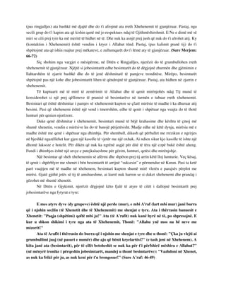 (pas ringjalljes) ata bashkë më djajtë dhe do t'i afrojmë ata rreth Xhehenemit të gjunjëzuar. Pastaj, nga 
secili grup do t'i kapim ata që kishin qenë më jo respektues ndaj të Gjithmëshirshmit. E Ne e dimë më së 
miri se cili prej tyre ka më meritë të hidhet në të. Dhe nuk ka asnjë prej jush që nuk do t'i afrohet atij. Ky 
(kontaktim i Xhehenemit) është vendim i kryer i Allahut tënd. Pastaj, (pas kalimit pranë tij) do t'i 
shpëtojmë ata që ishin ruajtur prej mëkateve, e zullumqarët do t'i lëmë aty të gjunjëzuar. (Sure Merjem: 
66-72) 
Siç shohim nga vargjet e mësipërme, në Ditën e Ringjalljes, njerëzit do të grumbullohen rreth 
xhehenemit të gjunjëzuar. Njëjtë si jobesimtarët edhe besimtarët do të dëgjojnë zhurmën dhe gjëmimin e 
llahtarshëm të zjarrit bashkë dhe do të jenë dëshmitarë të pamjeve tronditëse. Mirëpo, besimtarët 
shpëtojnë pas një kohe dhe jobesimtarët lihen të qëndrojnë të gjunjëzuar. Pastaj, ata hidhen në zjarrin e 
xhehenemit. 
Të kuptuarit më të mirë të zemërimit të Allahut dhe të qenit mirënjohës ndaj Tij mund të 
konsiderohet si një prej qëllimeve të pranisë së besimtarëve në turmën e tubuar rreth xhehenemit. 
Besimtari që është dëshmitar i pamjes së xhehenemit kupton se çfarë mirësie të madhe i ka dhuruar atij 
besimi. Pasi që xhehenemi është një vend i tmerrshëm, edhe të qenit i shpëtuar nga vuajta do të thotë 
lumturi për qenien njerëzore. 
Duke qenë dëshmitar i xhehenemit, besimtari mund të bëjë krahasime dhe kështu të çmoj më 
shumë xhenetin, vendin e mirësive ku do të banojë përjetësisht. Madje edhe në këtë dynja, mirësia më e 
madhe është me qenë i shpëtuar nga dhimbja. Për shembull, dikush që përballet me rrezikun e ngrirjes 
në bjeshkë ngazëllehet kur gjen një kasolle të vjetër me një oxhak. Ai ndien sikur kjo kasolle të ishte një 
dhomë luksoze e hotelit. Për dikën që nuk ka ngrënë asgjë për ditë të tëra një copë bukë është aheng. 
Fundi i dhimbjes është një arsye e patejkalueshme për gëzim, lumturi, qetësi dhe mirënjohje. 
Një besimtar që sheh xhehenemin së afërmi dhe shpëton prej tij arrin këtë lloj lumturie. Veç kësaj, 
të qenit i shpërblyer me xhenet i bën besimtarët të arrijnë “suksesin” e përmendur në Kuran. Pasi ta ketë 
parë vuajtjen më të madhe në xhehenem, besimtari kupton shumë mirë vlerën e parajsës përplot me 
mirësi. Gjatë gjithë jetës së tij të amshueshme, ai kurrë nuk harron se si duket xhehenemi dhe prandaj i 
gëzohet më shumë xhenetit. 
Në Ditën e Gjykimit, njerëzit dëgjojnë këto fjalë të atyre të cilët i dallojnë besimtarët prej 
jobesimtarëve nga fytyrat e tyre: 
E mes atyre dyve (dy grupeve) është një perde (mur), e mbi A'raf (lart mbi mur) janë burra 
që i njohin secilin (të Xhenetit dhe të Xhehenemit) me shenjat e tyre. Ata i thërrasin banuesit e 
Xhenetit: "Paqja (shpëtimi) qoftë mbi ju!" Ata (të A'rafit) nuk kanë hyrë në të, po shpresojnë. E 
kur u shkon shikimi i tyre nga ata të Xhehenemit, Thonë: "Allahu ynë mos na bë neve me 
mizorët!" 
Ata të Arafit i thërrasin do burra që i njohin me shenjat e tyre dhe u thonë: "Çka ju vlejti ai 
grumbullimi juaj (në pasuri e numër) dhe ajo që bënit kryelartësi?" (e tash jeni në Xhehenem). A 
këta janë ata (besimtarët), për të cilët betoheshit se nuk ka për t'i përfshirë mëshira e Allahut?" 
(në mënyrë ironike i përqeshin jobesimtarët, mandej u thonë besimtarëve): "Vazhdoni në Xhenet, 
as nuk ka frikë për ju, as nuk keni për t'u brengosur!" (Sure A’raf: 46-49) 
 