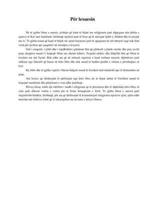 Për lexuesin 
Në të gjitha librat e autorit, çështjet që kanë të bëjnë me religjionin janë shpjeguar nën dritën e 
ajeteve të Kur’anit famëlartë, kështuqë njerëzit janë të ftuar që të mësojnë fjalët e Allahut dhe të jetojnë 
me to. Të gjitha temat që kanë të bëjnë me ajetet kuranore janë të spjeguara në atë mënyrë saqë nuk lënë 
vend për dyshim apo paqartësi në mendjen e lexuesit. 
Stili i sinqertë, i çiltër dhe i rrjedhshëm i përdorur bën që çdokush i çfardo moshe dhe prej secilit 
grup shoqëror mund t’i kuptojë librat me shumë lehtësi. Tregimi efektiv dhe kthjelltë bën që librat të 
lexohen me një frymë. Bile edhe ata që në mënyrë rigoroze e kanë mohuar natyrën shpirtërore janë 
ndikuar nga faktorët që hasen në këto libra dhe nuk mund të hedhet poshtë e vërteta e përmbajtjes së 
tyre. 
Ky libër dhe të gjitha veprat e Harun Jahjasë mund të lexohen individualisht apo të diskutohen në 
grup. 
Ata lexues që dëshirojnë të përfitojnë nga këto libra do të bëjnë debat të frytshëm mund të 
tregojnë mendimet dhe përjetimet e veta edhe tjetërkujt. 
Përveç kësaj, është një shërbim i madh i religjionit që të prezanton dhe të shpërndaj këto libra, të 
cilat janë shkruar vetëm e vetëm për të fituar kënaqësinë e Zotit. Të gjitha librat e autorit janë 
skajmërisht bindëse, kështuqë, për ata që dëshirojnë të komunikojnë religjionin njerëzve tjerë, njëra ndër 
metodat më efektive është që të inkurajohen me leximin e këtyre librave. 
 