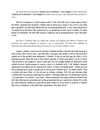 Kjo është koha kur besimtarët “krijesat më të dobishme”, (Sure Bejjine: 7) dhe jobesimtarët, 
“krijesat më të dëmshme”, (Sure Bejjine: 6) ndahen njëri prej tjetrit. Kjo ditë përshkruhet në Kuran si 
vijon: 
Dhe kur të dërguarve u është caktuar koha? E për cilën ditë atyre u është caktuar koha? 
Për ditën e gjykimit (kur drejtësia e Allahut ndan të mirën nga e keqja). E ku e di ti se çka është 
dita e gjykimit? Atë ditë është shkatërrim për ata që përgënjeshtruan. A nuk i kemi shkatërruar 
Ne popujt më të hershëm? Dhe pastaj pas tyre ua shoqëruam të tjerë më të vonshëm. Ne ashtu 
bëjmë me kriminelët. Atë ditë është mjerim i madh për ata që përgënjeshtruan. (Sure Murselat: 
11-19) 
Kjo Ditë e Vendimit fillon me vdekje dhe vazhdon me ringjallje dhe dhënie të llogarisë dhe 
përfundon kur njerëzit dërgohen në banesat e tyre të amshueshme. Në Suren Kaf, udhëtimi që 
ndërmarrin besimtarët dhe jobesimtarët për në banesat e tyre të vërteta rrëfehet si vijon: 
Agonia e vdekjes i vjen me atë të vërtetën (i zbulohet çështja e ahiretit); kjo është ajo prej së 
cilës ke ikur. Dhe i fryhet surit, e ajo është dita e premtuar (për dënim). E do të vijë secili njeri 
bashkë me të dhe grahësi edhe dëshmitari. (I thuhet) Ti ishe në një huti nga kjo (ditë) e Ne ta 
tërhoqëm perden tënde dhe tash ti sheh shumë mprehtë. E shoku (përcjellësi) i tij do të thotë: 
"Kjo që është te unë (regjistri i veprave) është gati. Ju të dy (engjëjt) hidhini në Xhehenem secilin 
mohues kryeneç. Secilin pengues të veprave, mizor e të dyshimtë në fe. I cili Allahut i shoqëroi 
Allah tjetër, pra hidheni atë në vuajtjet më të rënda". E shoku i tij (djalli) thotë: "Allahu ynë, unë 
nuk u shmanga prej rrugës së drejtë, por ai vetë ka qenë i humbur larg". Ai (Allahu) thotë: "Mos 
u grindni tash para Meje, se Unë më parë ju tërhoqa vërejtjen. Tek Unë nuk ndryshon fjala 
(vendimi) dhe Unë nuk jam zullumqar për robërit". (Përkujto) Ditën kur Ne Xhehenemit i themi: 
"A je mbushur?" E, ai thotë: "A ka ende?" Ndërsa besimtarëve të ruajtur Xheneti u afrohet krejt 
afër. Kjo është ajo që u premtohet për secilin që pendohet dhe që e ruan besën e dhënë. Për secilin 
që i është frikësuar Allahut pa e parë dhe ka qenë i kthyer te Ai me zemër të sinqertë. (U thuhet) 
Hyni në te, të shpëtuar, se kjo është dita e përjetshme. (Sure Kaf: 19-34) 
 