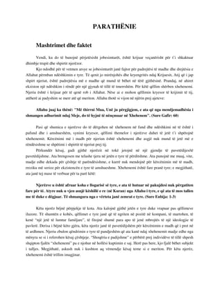 PARATHËNIE 
Mashtrimet dhe faktet 
Vendi, ku do të banojnë përjetësisht jobesimtarët, është krijuar veçanërisht për t’i shkaktuar 
dhimbje trupit dhe shpirtit njerëzor. 
Kjo ndodhë për të vetmen arsye se jobesimtarët janë fajtor për padrejtësi të madhe dhe drejtësia e 
Allahut përmban ndëshkimin e tyre. Të qenit jo mirënjohës dhe kryengritës ndaj Krijuesit, Atij që i jap 
shpirt njeriut, është padrejtësia më e madhe që mund të bëhet në tërë gjithësinë. Prandaj, në ahiret 
ekziston një ndëshkim i rëndë për një gjynah të tillë të tmerrshëm. Për këtë qëllim shërben xhehenemi. 
Njeriu është i krijuar për të qenë rob i Allahut. Nëse ai e mohon qëllimin kryesor të krijimit të tij, 
atëherë ai padyshim se merr atë që meriton. Allahu thotë si vijon në njërin prej ajeteve: 
Allahu juaj ka thënë: "Më thirrni Mua, Unë ju përgjigjem, e ata që nga mendjemadhësia i 
shmangen adhurimit ndaj Meje, do të hyjnë të nënçmuar në Xhehenem". (Sure Gafir: 60) 
Pasi që shumica e njerëzve do të dërgohen në xhehenem në fund dhe ndëshkimi në të është i 
pafund dhe i amshueshëm, synimi kryesor, qëllimi themelor i njerëzve duhet të jetë t’i shpëtojnë 
xhehenemit. Kërcënimi më i madh për njeriun është xhehenemi dhe asgjë nuk mund të jetë më e 
rëndësishme se shpëtimi i shpirtit të njeriut prej tij. 
Përkundër kësaj, gadi gjithë njerëzit në tokë jetojnë në një gjendje të pavetëdijes/të 
pavetëdijshme. Ata brengosen me telashe tjera në jetën e tyre të përditshme. Ata punojnë me muaj, vite, 
madje edhe dekada për çështje të parëndësishme, e kurrë nuk mendojnë për kërcënimin më të madh, 
rreziku më serioz për ekzistencën e tyre të amshueshme. Xhehenemi është fare pranë tyre; e megjithatë, 
ata janë tej mase të verbuar për ta parë këtë: 
Njerëzve u është afruar koha e llogarisë së tyre, e ata të hutuar në pakujdesi nuk përgatiten 
fare për të. Atyre nuk u vjen asnjë këshillë e re (në Kuran) nga Allahu i tyre, e që ata të mos tallen 
me të duke e dëgjuar. Të shmangura nga e vërteta janë zemrat e tyre. (Sure Enbija: 1-3) 
Këta njerëz bëjnë përpjekje të kota. Ata kalojnë gjithë jetën e tyre duke vrapuar pas qëllimeve 
iluzore. Të shumtën e kohës, qëllimet e tyre janë që të ngriten në pozitë në kompani, të martohen, të 
kenë “një jetë të lumtur familjare”, të fitojnë shumë para apo të jenë mbrojtës të një ideologjie të 
pavlerë. Derisa i bëjnë këto gjëra, këta njerëz janë të pavetëdijshëm për kërcënimin e madh që i pret në 
të ardhmen. Njeriu zbulon qëndrimin e tyre të pandjeshëm që ata kanë ndaj xhehenemit madje edhe nga 
mënyra se si i referohen kësaj çështjeje. “Shoqëria e padijshme” e përbërë prej individëve të tillë shpesh 
shqipton fjalën “xhehenemi” pa e njohur në hollësi kuptimin e saj. Herë pas here, kjo fjalë bëhet subjekt 
i talljes. Megjithatë, askush nuk i kushton aq vëmendje kësaj teme si e meriton. Për këta njerëz, 
xhehenemi është trillim imagjinar. 
 
