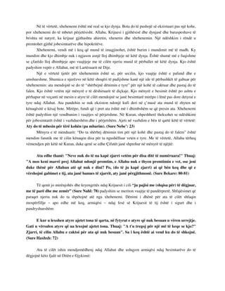 Në të vërtetë, xhehenemi është më real se kjo dynja. Bota do të pushojë së ekzistuari pas një kohe, 
por xhehenemi do të mbetet përjetësisht. Allahu, Krijuesi i gjithësisë dhe dynjasë dhe baraspeshave të 
brishta në natyrë, ka krijuar gjithashtu ahiretin, xhenetin dhe xhehenemin. Një ndëshkim i rëndë u 
premtohet gjithë jobesimtarëve dhe hipokritëve. 
Xhehenemi, vendi më i keq që mund të imagjinohet, është burim i mundimit më të madh. Ky 
mundim dhe kjo dhimbje nuk i ngjason asnjë lloj dhimbjeje në këtë dynja. Është shumë më e fuqishme 
se çfarëdo lloj dhimbjeje apo vuajtjeje me të cilën njeriu mund të përballet në këtë dynja. Kjo është 
padyshim vepër e Allahut, më të Lartësuarit në Dije. 
Një e vërtetë tjetër për xhehenemin është se, për secilin, kjo vuajtje është e pafund dhe e 
amshueshme. Shumica e njerëzve në këtë shoqëri të padijshme kanë një ide të përbashkët të gabuar për 
xhehenemin: ata mendojnë se do të “shërbejnë dënimin e tyre” për një kohë të caktuar dhe pastaj do të 
falen. Kjo është vetëm një mënyrë e të dëshiruarit të diçkaje. Kjo mënyrë e besimit është po ashtu e 
përhapur në veçanti në mesin e atyre të cilët mendojnë se janë besimtarë mirëpo i lënë pas dore detyrat e 
tyre ndaj Allahut. Ata pandehin se nuk ekziston ndonjë kufi deri në ç’masë ata mund të zhyten në 
kënaqësitë e kësaj bote. Mirëpo, fundi që i pret ata është më i dhimbshëm se që presin ata. Xhehenemi 
është padyshim një vendbanim i vuajtjes së përjetshme. Në Kuran, shpeshherë theksohet se ndëshkimi 
për jobesimtarët është i vazhdueshëm dhe i përjetshëm. Ajeti në vazhdim e bën të qartë këtë të vërtetë: 
Aty do të mbesin për tërë kohën (pa mbarim). (Sure Nebe’: 23) 
Mënyra e të menduarit: “Do ta shërbej dënimin tim për një kohë dhe pastaj do të falem” është 
mendim fanatik me të cilin kënaqen disa për ta ngushëlluar veten e tyre. Me të vërtetë, Allahu tërheq 
vëmendjen për këtë në Kuran, duke qenë se edhe Çifutët janë shprehur në mënyrë të njëjtë: 
Ata edhe thanë: "Neve nuk do të na kapë zjarri vetëm për disa ditë të numëruara!" Thuaj: 
"A mos keni marrë prej Allahut ndonjë premtim, e Allahu nuk e thyen premtimin e vet, ose jeni 
duke thënë për Allahun atë që nuk e dini? Po, (do të ju kapë zjarri) ai që bën keq dhe që e 
vërshojnë gabimet e tij, ata janë banues të zjarrit, aty janë përgjithmonë. (Sure Bekare: 80-81) 
Të qenit jo mirënjohës dhe kryengritës ndaj Krijuesit i cili “ju pajisi me (shqisa për) të dëgjuar, 
me të parë dhe me zemër” (Sure Nahl: 78) padyshim se meriton vuajtje të pandërprerë. Shfajësimet që 
paraqet njeriu nuk do ta shpëtojnë atë nga xhehenemi. Dënimi i dhënë për ata të cilët shfaqin 
mospërfillje – apo edhe më keq, armiqësi – ndaj fesë së Krijuesit të tij është i sigurt dhe i 
pandryshueshëm: 
E kur u lexohen atyre ajetet tona të qarta, në fytyrat e atyre që nuk besuan u vëren urrejtje. 
Gati u vërsulen atyre që ua lexojnë ajetet tona. Thuaj: "A t'u tregoj për një më të keqe se kjo?" 
Zjarri, të cilin Allahu e caktoi për ata që nuk besuan". Sa i keq është ai vend ku do të shkojnë. 
(Sure Haxhxh: 72) 
Ata të cilët ishin mendjemëdhenj ndaj Allahut dhe ushqyen armiqësi ndaj besimtarëve do të 
dëgjojnë këto fjalë në Ditën e Gjykimit: 
 