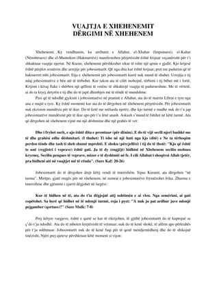 VUAJTJA E XHEHENEMIT 
DËRGIMI NË XHEHENEM 
Xhehenemi…Ky vendbanim, ku atributet e Allahut, el-Xhabar (Imponuesi), el-Kahar 
(Nënshtruesi) dhe el-Muntekim (Hakmarrësi) manifestohen përjetësisht është krijuar veçanërisht për t’i 
shkaktuar vuajtje njeriut. Në Kuran, xhehenemi përshkruhet sikur të ishte një qenie e gjallë. Kjo krijesë 
është përplot zemërim dhe urrejtje për jobesimtarët. Që nga dita kur është krijuar, pret me padurim që të 
hakmerret mbi jobesimtarët. Etja e xhehenemit për jobesimtarët kurrë nuk mund të shuhet. Urrejtja e tij 
ndaj jobesimtarëve e bën atë të tërbohet. Kur takon ata të cilët mohojnë, tërbimi i tij bëhet më i fortë. 
Krijimi i kësaj flake i shërben një qëllimi të vetëm: të shkaktojë vuajtje të padurueshme. Me të vërtetë, 
ai do ta kryej detyrën e tij dhe do të japë dhimbjen më të rëndë të mundshme. 
Pasi që të ndodhë gjykimi i jobesimtarëve në praninë e Allahut, ata do të marrin Librat e tyre nga 
ana e majtë e tyre. Ky është momenti kur ata do të dërgohen në xhehenem përjetësisht. Për jobesimtarët 
nuk ekziston mundësia për të ikur. Do të ketë me miliarda njerëz, dhe kjo turmë e madhe nuk do t’u jap 
jobesimtarëve mundësinë për të ikur apo për t’u lënë anash. Askush s’mund të fshihet në këtë turmë. Ata 
që dërgohen në xhehenem vijnë me një dëshmitar dhe një grahës të vet: 
Dhe i fryhet surit, e ajo është dita e premtuar (për dënim). E do të vijë secili njeri bashkë me 
të dhe grahësi edhe dëshmitari. (I thuhet) Ti ishe në një huti nga kjo (ditë) e Ne ta tërhoqëm 
perden tënde dhe tash ti sheh shumë mprehtë. E shoku (përcjellësi) i tij do të thotë: "Kjo që është 
te unë (regjistri i veprave) është gati. Ju të dy (engjëjt) hidhini në Xhehenem secilin mohues 
kryeneç. Secilin pengues të veprave, mizor e të dyshimtë në fe. I cili Allahut i shoqëroi Allah tjetër, 
pra hidheni atë në vuajtjet më të rënda". (Sure Kaf: 20-26) 
Jobesimtarët do të dërgohen drejt këtij vendi të tmerrshëm. Sipas Kuranit, ata dërgohen “në 
turma”. Mirëpo, gjatë rrugës për në xhehenem, në zemrat e jobesimtarëve frymëzohet frika. Zhurma e 
tmerrshme dhe gjëmimi i zjarrit dëgjohet në largësi: 
Kur të hidhen në të, ata do t'ia dëgjojnë atij ushtimën e ai vlon. Nga zemërimi, ai gati 
copëtohet. Sa herë që hidhet në të ndonjë turmë, roja i pyet: "A nuk ju pat ardhur juve ndonjë 
pejgamber (qortues)?" (Sure Mulk: 7-8) 
Prej këtyre vargjeve, është e qartë se kur të rikrijohen, të gjithë jobesimtarët do të kuptojnë se 
ç’do t’ju ndodhë. Ata do të mbeten krejtësisht të vetmuar; nuk do të kenë shokë, të afërm apo përkrahës 
për t’ju ndihmuar. Jobesimtarët nuk do të kenë fuqi për të qenë mendjemëdhenj dhe do të shikojnë 
tinëzisht. Njëri prej ajeteve përshkruan këtë moment si vijon: 
 