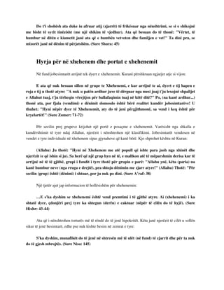 Do t'i shohësh ata duke iu afruar atij (zjarrit) të frikësuar nga nënshtrimi, se si e shikojnë 
me bisht të syrit tinëzisht (me një shikim të vjedhur). Ata që besuan do të thonë: "Vërtet, të 
humbur në ditën e kiametit janë ata që e humbën vetveten dhe familjen e vet!" Ta dini pra, se 
mizorët janë në dënim të përjetshëm. (Sure Shura: 45) 
Hyrja për në xhehenem dhe portat e xhehenemit 
Në fund jobesimtarët arrijnë tek dyert e xhehenemit. Kurani përshkruan ngjarjet atje si vijon: 
E ata që nuk besuan sillen në grupe te Xhehenemi, e kur arrijnë te ai, dyert e tij hapen e 
roja e tij u thotë atyre: "A nuk u patën ardhur juve të dërguar nga mesi juaj t'ju lexojnë shpalljet 
e Allahut tuaj, t'ju tërheqin vërejtjen për ballafaqimin tuaj në këtë ditë?" Po, (na kanë ardhur...) 
thonë ata, por fjala (vendimi) e dënimit domosdo është bërë realitet kundër jobesimtarëve! U 
thuhet: "Hyni nëpër dyer të Xhehenemit, aty do të jeni përgjithmonë, sa vend i keq është për 
kryelartët!" (Sure Zumer: 71-72) 
Për secilin prej grupeve krijohet një portë e posaçme e xhehenemit. Varësisht nga shkalla e 
kundërshtimit të tyre ndaj Allahut, njerëzit i nënshtrohen një klasifikimi. Jobesimtarët vendosen në 
vendet e tyre individuale në xhehenem sipas gjynaheve që kanë bërë. Kjo shprehet kështu në Kuran: 
(Allahu) Ju thotë: "Hyni në Xhehenem me atë popull që ishte para jush nga xhinët dhe 
njerëzit (e që ishin si ju). Sa herë që një grup hyn në të, e mallkon atë të mëparshmin derisa kur të 
arrijnë në të të gjithë, grupi i fundit i tyre thotë për grupin e parë: "Allahu ynë, këta (paria) na 
kanë humbur neve (nga rruga e drejtë), pra shtoju dënimin me zjarr atyre!" (Allahu) Thotë: "Për 
secilin (grup) është (dënimi) i shtuar, por ju nuk po dini. (Sure A’raf: 38) 
Një tjetër ajet jap informacion të hollësishëm për xhehenemin: 
…E s'ka dyshim se xhehenemi është vend premtimi i të gjithë atyre. Ai (xhehenemi) i ka 
shtatë dyer, çdonjëri prej tyre ka shtegun (derën) e caktuar (nëpër të cilën do të hyjë). (Sure 
Hixhr: 43-44) 
Ata që i nënshtrohen torturës më të rëndë do të jenë hipokritët. Këta janë njerëzit të cilët u sollën 
sikur të jenë besimtarë, edhe pse nuk kishte besim në zemrat e tyre: 
S'ka dyshim, munafikët do të jenë në shtresën më të ulët (në fund) të zjarrit dhe për ta nuk 
do të gjesh mbrojtës. (Sure Nisa: 145) 
 