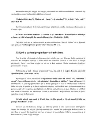 Xhehenemi është plot urrejtje; uria e tij për jobesimtarët nuk mund të shuhet kurrë. Përkundër asaj 
se shumë jobesimtarë hidhen në të, ai kërkon më shumë: 
(Përkujto) Ditën kur Ne Xhehenemit i themi: "A je mbushur?" E, ai thotë: "A ka ende?" 
(Sure Kaf: 30) 
Kur të ndizet njëherë, do të vazhdojë të digjet përjetësisht. Allahu përshkruan xhehenemin në 
Kuran si vijon: 
E Unë atë do ta hedhë në Sekar! E, ku e di ti se çka është Sekar? Ai nuk lë send të mbetet pa 
e djegur. Ai është që ua prish dhe ua nxin lëkurat. (Sure Mudeththir: 26-29) 
Padyshim, hyrja për në xhehenem është po ashtu e dhimbshme. Njerëzit “hidhen” në të. Sipas një 
ajeti tjetër, ata “hidhen njëri mbi tjetrin” (Sure Shu’ara: 94) në të. 
Një jetë e pafund prapa dyerve të mbyllura 
Posa të arrijnë jobesimtarët në xhehenem, dyert mbyllen pas tyre. Këtu, ata shohin pamjet më të 
frikshme. Ata menjëherë kuptojnë se do të “futen” në xhehenem, vendi në të cilin ata do të banojnë 
përjetësisht. Dyert e mbyllura tregojnë se nuk do të ketë shpëtim. Allahu përshkruan gjendjen e 
jobesimtarëve si vijon: 
Ndërsa ata që nuk i besuan argumentet Tona, ata janë të të majtës. Kundër tyre është 
zjarri i mbyllur. (Sure Beled: 19-20) 
Kjo vuajtje në Kuran përshkruhet si “një dënim i rëndë” (Sure Ali Imran: 176), “ndëshkim i 
rreptë” (Sure Ali Imran: 4) dhe “një ndëshkim i dhimbshëm e pikëllues” (Sure Ali Imran: 21). 
Përshkrimet e tij janë të papërshtatshme për të dhënë një kuptim të plotë të ndëshkimit në xhehenem. 
Duke mos qenë në gjendje që të durojë madje edhe djegiet e vogla në këtë botë, njeriu nuk mundet as ta 
paramendoj të jetë i ekspozuar zjarrit përjetësisht. Për më tepër, dhimbja që zjarri shkakton në këtë botë 
nuk mund të krahasohet me ndëshkimin e rëndë të xhehenemit. Asnjë dhimbje nuk mund të jetë e 
ngjashme me atë të xhehenemit: 
Atë ditë askush nuk mund të dënojë sikur Ai. Dhe askush si Ai nuk mund të lidhë me 
pranga. (Sure Fexhr: 25-26) 
Ekziston jeta në xhehenem. Mirëpo kjo është një jetë në të cilën secili moment është përplot 
vuajtje dhe dhimbje. Në atë jetë, çdo lloj mundimi fizik, mendor dhe psikologjik, krahas formave të 
ndryshme të torturës dhe turpërimit shfryhen në mënyrë të papërmbajtur. Është e pamundshme që të 
krahasohet me çfarëdo vuajtje në dynja. 
 