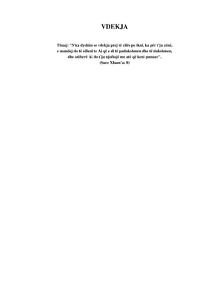 VDEKJA 
Thuaj: "S'ka dyshim se vdekja prej të cilës po ikni, ka për t'ju zënë, 
e mandej do të silleni te Ai që e di të padukshmen dhe të dukshmen, 
dhe atëherë Ai do t'ju njoftojë me atë që keni punuar". 
(Sure Xhum’a: 8) 
 