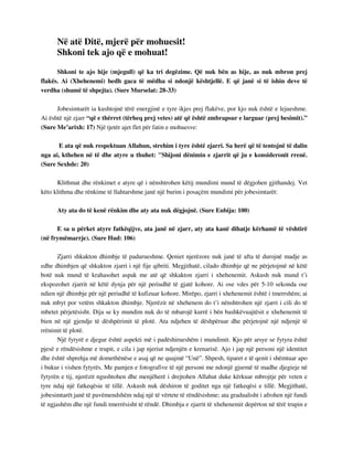 Në atë Ditë, mjerë për mohuesit! 
Shkoni tek ajo që e mohuat! 
Shkoni te ajo hije (mjegull) që ka tri degëzime. Që nuk bën as hije, as nuk mbron prej 
flakës. Ai (Xhehenemi) hedh gaca të mëdha si ndonjë kështjellë. E që janë si të ishin deve të 
verdha (shumë të shpejta). (Sure Murselat: 28-33) 
Jobesimtarët ia kushtojnë tërë energjinë e tyre ikjes prej flakëve, por kjo nuk është e lejueshme. 
Ai është një zjarr “që e thërret (tërheq prej vetes) atë që është zmbrapsur e larguar (prej besimit).” 
(Sure Me’arixh: 17) Një tjetër ajet flet për fatin e mohuesve: 
E ata që nuk respektuan Allahun, strehim i tyre është zjarri. Sa herë që të tentojnë të dalin 
nga ai, kthehen në të dhe atyre u thuhet: "Shijoni dënimin e zjarrit që ju e konsideronit rrenë. 
(Sure Sexhde: 20) 
Klithmat dhe rënkimet e atyre që i nënshtrohen këtij mundimi mund të dëgjohen gjithandej. Vet 
këto klithma dhe rënkime të llahtarshme janë një burim i posaçëm mundimi për jobesimtarët: 
Aty ata do të kenë rënkim dhe aty ata nuk dëgjojnë. (Sure Enbija: 100) 
E sa u përket atyre fatkëqijve, ata janë në zjarr, aty ata kanë dihatje kërhamë të vështirë 
(në frymëmarrje). (Sure Hud: 106) 
Zjarri shkakton dhimbje të padurueshme. Qeniet njerëzore nuk janë të afta të durojnë madje as 
edhe dhimbjen që shkakton zjarri i një fije qibriti. Megjithatë, cilado dhimbje që ne përjetojmë në këtë 
botë nuk mund të krahasohet aspak me atë që shkakton zjarri i xhehenemit. Askush nuk mund t’i 
ekspozohet zjarrit në këtë dynja për një periudhë të gjatë kohore. Ai ose vdes për 5-10 sekonda ose 
ndien një dhimbje për një periudhë të kufizuar kohore. Mirëpo, zjarri i xhehenemit është i tmerrshëm; ai 
nuk mbyt por vetëm shkakton dhimbje. Njerëzit në xhehenem do t’i nënshtrohen një zjarri i cili do të 
mbetet përjetësisht. Dija se ky mundim nuk do të mbarojë kurrë i bën bashkëvuajtësit e xhehenemit të 
bien në një gjendje të dëshpërimit të plotë. Ata ndjehen të dëshpëruar dhe përjetojnë një ndjenjë të 
rrënimit të plotë. 
Një fytyrë e djegur është aspekti më i padëshirueshëm i mundimit. Kjo për arsye se fytyra është 
pjesë e rëndësishme e trupit, e cila i jap njeriut ndjenjën e krenarisë. Ajo i jap një personi një identitet 
dhe është shprehja më domethënëse e asaj që ne quajmë “Unë”. Shpesh, tiparet e të qenit i shëmtuar apo 
i bukur i vishen fytyrës. Me pamjen e fotografive të një personi me ndonjë gjurmë të madhe djegieje në 
fytyrën e tij, njerëzit ngushtohen dhe menjëherë i drejtohen Allahut duke kërkuar mbrojtje për veten e 
tyre ndaj një fatkeqësie të tillë. Askush nuk dëshiron të goditet nga një fatkeqësi e tillë. Megjithatë, 
jobesimtarët janë të pavëmendshëm ndaj një të vërtete të rëndësishme; ata gradualisht i afrohen një fundi 
të ngjashëm dhe një fundi tmerrësisht të rëndë. Dhimbja e zjarrit të xhehenemit depërton në tërë trupin e 
 
