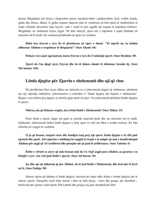 njeriut. Megjithatë, kur fytyra i ekspozohet zjarrit, mundimi bëhet i padurueshëm. Sytë, veshët, hunda, 
gjuha dhe lëkura, shkurt, të gjitha organet shqisore janë të vendosura në këtë pjesë të rëndësishme të 
trupit. Çfarëdo kërcënimi ndaj fytyrës, sado i vogël të jetë, ngjallë një reagim të fuqishëm refleksiv. 
Megjithatë, në xhehenem fytyra digjet. Në këtë mënyrë, pjesa më e ndjeshme e trupit lëndohet në 
mënyrën më të rëndë. Ky mundim përshkruhet në ajetet në vazhdim: 
Ditën kur fytyrat e tyre do të përmbysen në zjarr e thonë: "Të mjerët ne, ta kishim 
adhuruar Allahun e respektuar të dërguarin!" (Sure Ahzab: 66) 
Petkat e tyre janë nga katrani, kurse fytyrat e tyre do t'i mbulojë zjarri. (Sure Ibrahim: 50) 
Zjarri do t'ua djegë atyre fytyrat dhe do të duken shumë të shëmtuar brenda tij. (Sure 
Mu’minun: 104) 
Lënda djegëse për Zjarrin e xhehenemit dhe uji që vlon 
Në përshkrimet Kur’anore lidhur me mënyrën se si jobesimtarët digjen në xhehenem, ndeshemi 
me një shprehje mahnitëse: jobesimtarëve u referohet si “lëndë djegëse për Zjarrin e xhehenemit”. 
Djegia e tyre dallon prej djegies se çfarëdo gjëje tjetër në zjarr. Vet jobesimtarët përbëjnë lëndën djegëse 
të zjarrit: 
Ndërsa, ata që lëshuan rrugën, ata u bënë lëndë e Xhehenemit! (Sure Xhinn: 15) 
Druri lënda e zjarrit, digjet më gjatë se çfarëdo materiali tjetër dhe me intensitet më të madh. 
Gjithashtu, jobesimtarët bëhen lëndë djegëse e këtij zjarri të cilin ata dikur e kishin mohuar. Ky fakt 
zbulohet në vargjet në vazhdim: 
O ju që besuat, ruajeni veten dhe familjen tuaj prej një zjarri, lënda djegëse e të cilit janë 
njerëzit dhe gurët. Atë (zjarrin) e mbikëqyrin engjëjt të rreptë e të ashpër që nuk e kundërshtojnë 
Allahun për asgjë që Ai i urdhëron dhe punojnë atë që janë të urdhëruara. (Sure Tahrim: 6) 
Është e vërtetë se atyre që nuk besuan nuk do t'u vlejë asgjë para Allahut, as pasuria e as 
fëmijët e tyre. Ata vetë janë lëndë e zjarrit. (Sure Ali Imran: 10) 
Ju, dhe ajo që adhuruat ju pos Allahut, do të jeni lëndë e Xhehenemit, dhe keni për të hyrë 
në të. (Sure Enbija: 98) 
Sikurse njeriu që shërben si lëndë djegëse, ekziston po ashtu edhe lënda e vërtetë djegëse për të 
ndezur zjarrin. Sidoqoftë, kush ishte shumë i afërt në këtë dynja, - burri dhe gruaja, për shembull – 
bartin dru për zjarrin e njëri tjetrit. Ebu Lehebi dhe gruaja e tij janë shembull për këtë: 
 