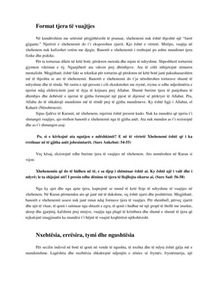 Format tjera të vuajtjes 
Në kundërshtim me urtësinë përgjithësisht të pranuar, xhehenemi nuk është thjeshtë një “furrë 
gjigante.” Njerëzit e xhehenemit do t’i ekspozohen zjarrit. Kjo është e vërtetë. Mirëpo, vuajtja në 
xhehenem nuk kufizohet vetëm me djegie. Banorët e xhehenemit i rrethojnë po ashtu mundimet tjera 
fizike dhe psikike. 
Për ta torturuar dikën në këtë botë, përdoren metoda dhe mjete të ndryshme. Shpeshherë torturimi 
gjymton viktimat e tij. Nganjëherë ata vdesin prej dhimbjeve. Ata të cilët mbijetojnë sëmuren 
mentalisht. Megjithatë, është fakt se teknikat për torturim që përdoren në këtë botë janë pakrahasueshëm 
më të thjeshta se ato të xhehenemit. Banorët e xhehenemit do t’ju nënshtrohen torturave shumë të 
ndryshme dhe të rënda. Në rastin e një personi i cili ekzekutohet me rrymë, rryma si edhe ndjeshmëria e 
njeriut ndaj elektricitetit janë të dyja të krijuara prej Allahut. Shumë burime tjera të panjohura të 
dhimbjes dhe dobësitë e njeriut të gjitha formojnë një pjesë të dijenisë së përkryer të Allahut. Pra, 
Allahu do të shkaktojë mundimin më të rëndë prej të gjitha mundimeve. Ky është ligji i Allahut, el 
Kaharit (Nënshtruesit). 
Sipas fjalëve të Kuranit, në xhehenem, mjerimi është prezent kudo. Nuk ka mundësi që njeriu t’i 
shmanget vuajtjes, ajo rrethon banorët e xhehenemit nga të gjitha anët. Ata nuk munden as t’i rezistojnë 
dhe as t’i shmangen asaj: 
Po, si e kërkojnë ata ngutjen e ndëshkimit? E në të vërtetë Xhehenemi është që i ka 
rrethuar në të gjitha anët jobesimtarët. (Sure Ankebut: 54-55) 
Veç kësaj, ekzistojnë edhe burime tjera të vuajtjes në xhehenem. Ato numërohen në Kuran si 
vijon: 
Xhehenemin që do të hidhen në të, e sa djep i shëmtuar është ai. Ky është ujë i valë dhe i 
ndyrë; le ta shijojnë atë! I presin edhe dënime të tjera të llojllojta sikurse ai. (Sure Sad: 56-58) 
Nga ky ajet dhe nga ajete tjera, kuptojmë se mund të ketë lloje të ndryshme të vuajtjes në 
xhehenem. Në Kuran përmenden ato që janë më të dukshme, siç është zjarri dhe poshtërimi. Megjithatë, 
banorët e xhehenemit assesi nuk janë imun ndaj formave tjera të vuajtjes. Për shembull, përveç zjarrit 
dhe ujit të vluar, të qenit i sulmuar nga shtazët e egra, të qenit i hedhur në një gropë të thellë me insekte, 
akrep dhe gjarpinj, kafshimi prej minjve, vuajtja nga plagë të krimbura dhe shumë e shumë të tjera që 
tejkalojnë imagjinatën ka mundësi t’i bëjnë të vuajnë keqbërësit njëkohësisht. 
Nxehtësia, errësira, tymi dhe ngushtësia 
Për secilin individ në botë të qenit në vende të ngushta, të nxehta dhe të ndyta është gjëja më e 
mundimshme. Lagështia dhe nxehtësia shkaktojnë ndjenjën e zënies së frymës; frymëmarrja, një 
 