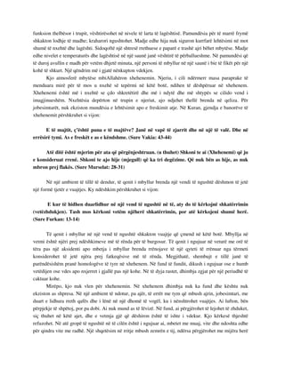 funksion thelbësor i trupit, vështirësohet në nivele të larta të lagështisë. Pamundësia për të marrë frymë 
shkakton lodhje të madhe; kraharori ngushtohet. Madje edhe hija nuk siguron kurrfarë lehtësimi në mot 
shumë të nxehtë dhe lagështi. Sidoqoftë një shtresë rrethuese e paparë e trashë ajri bëhet mbytëse. Madje 
edhe nivelet e temperaturës dhe lagështisë në një saunë janë vështirë të përballueshme. Në pamundësi që 
të duroj avullin e madh për vetëm dhjetë minuta, një personi të mbyllur në një saunë i bie të fikët për një 
kohë të shkurt. Një qëndrim më i gjatë nënkupton vdekjen. 
Kjo atmosferë mbytëse mbiAllahëron xhehenemin. Njeriu, i cili ndërmerr masa paraprake të 
menduara mirë për të mos u nxehë së tepërmi në këtë botë, ndihen të dëshpëruar në xhehenem. 
Xhehenemi është më i nxehtë se çdo shkretëtirë dhe më i ndytë dhe më shtypës se cilido vend i 
imagjinueshëm. Nxehtësia depërton në trupin e njeriut, ajo ndjehet thellë brenda në qeliza. Për 
jobesimtarët, nuk ekziston mundësia e lehtësimit apo e freskimit atje. Në Kuran, gjendja e banorëve të 
xhehenemit përshkruhet si vijon: 
E të majtit, ç’është puna e të majtëve? Janë në vapë të zjarrit dhe në ujë të valë. Dhe në 
errësirë tymi. As e freskët e as e këndshme. (Sure Vakia: 43-44) 
Atë ditë është mjerim për ata që përgënjeshtruan. (u thuhet) Shkoni te ai (Xhehenemi) që ju 
e konsideruat rrenë. Shkoni te ajo hije (mjegull) që ka tri degëzime. Që nuk bën as hije, as nuk 
mbron prej flakës. (Sure Murselat: 28-31) 
Në një ambient të tillë të dendur, të qenit i mbyllur brenda një vendi të ngushtë dëshmon të jetë 
një formë tjetër e vuajtjes. Ky ndëshkim përshkruhet si vijon: 
E kur të hidhen duarlidhur në një vend të ngushtë në të, aty do të kërkojnë shkatërrimin 
(vetëzhdukjen). Tash mos kërkoni vetëm njëherë shkatërrimin, por atë kërkojeni shumë herë. 
(Sure Furkan: 13-14) 
Të qenit i mbyllur në një vend të ngushtë shkakton vuajtje që çmend në këtë botë. Mbyllja në 
vetmi është njëri prej ndëshkimeve më të rënda për të burgosur. Të qenit i ngujuar në veturë me orë të 
tëra pas një aksidenti apo mbetja i mbyllur brenda rrënojave të një qyteti të rrënuar nga tërmeti 
konsiderohet të jetë njëra prej fatkeqësive më të rënda. Megjithatë, shembujt e tillë janë të 
parëndësishëm pranë homologëve të tyre në xhehenem. Në fund të fundit, dikush i ngujuar ose e humb 
vetëdijen ose vdes apo nxjerret i gjallë pas një kohe. Në të dyja rastet, dhimbja zgjat për një periudhë të 
caktuar kohe. 
Mirëpo, kjo nuk vlen për xhehenemin. Në xhehenem dhimbja nuk ka fund dhe kështu nuk 
ekziston as shpresa. Në një ambient të ndotur, pa ajër, të errët me tym që mbush ajrin, jobesimtari, me 
duart e lidhura rreth qafës dhe i lënë në një dhomë të vogël, ku i nënshtrohet vuajtjes. Ai lufton, bën 
përpjekje të shpëtoj, por pa dobi. Ai nuk mund as të lëvizë. Në fund, ai përgjërohet të lejohet të zhduket, 
siç thuhet në këtë ajet, dhe e vetmja gjë që dëshiron është të ishte i vdekur. Kjo kërkesë thjeshtë 
refuzohet. Në atë gropë të ngushtë në të cilën është i ngujuar ai, mbetet me muaj, vite dhe ndoshta edhe 
për qindra vite me radhë. Një shqetësim në rritje mbush zemrën e tij, ndërsa përgjërohet me mijëra herë 
 