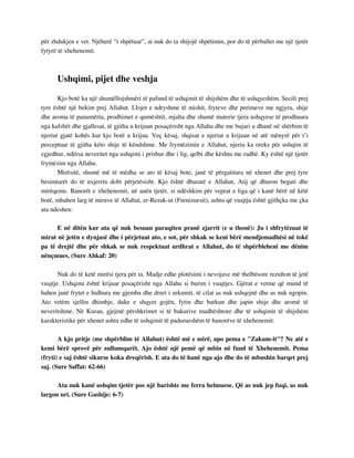 për zhdukjen e vet. Njëherë “i shpëtuar”, ai nuk do ta shijojë shpëtimin, por do të përballet me një tjetër 
fytyrë të xhehenemit. 
Ushqimi, pijet dhe veshja 
Kjo botë ka një shumëllojshmëri të pafund të ushqimit të shijshëm dhe të ushqyeshëm. Secili prej 
tyre është një bekim prej Allahut. Llojet e ndryshme të mishit, fryteve dhe perimeve me ngjyra, shije 
dhe aroma të panumërta, prodhimet e qumështit, mjalta dhe shumë materie tjera ushqyese të prodhuara 
nga kafshët dhe gjallesat, të gjitha u krijuan posaçërisht nga Allahu dhe me bujari u dhanë në shërbim të 
njeriut gjatë kohës kur kjo botë u krijua. Veç kësaj, shqisat e njeriut u krijuan në atë mënyrë për t’i 
perceptuar të gjitha këto shije të këndshme. Me frymëzimin e Allahut, njeriu ka oreks për ushqim të 
zgjedhur, ndërsa neveritet nga ushqimi i prishur dhe i lig, qelbi dhe kështu me radhë. Ky është një tjetër 
frymëzim nga Allahu. 
Mirësitë, shumë më të mëdha se ato të kësaj bote, janë të përgatitura në xhenet dhe prej tyre 
besimtarët do të nxjerrin dobi përjetësisht. Kjo është dhuratë e Allahut, Atij që dhuron begati dhe 
mirëqenie. Banorët e xhehenemit, në anën tjetër, si ndëshkim për veprat e liga që i kanë bërë në këtë 
botë, mbahen larg të mirave të Allahut, er-Rezak-ut (Furnizuesit), ashtu që vuajtja është gjithçka me çka 
ata ndeshen: 
E në ditën kur ata që nuk besuan paraqiten pranë zjarrit (e u thonë): Ju i shfrytëzuat të 
mirat në jetën e dynjasë dhe i përjetuat ato, e sot, për shkak se keni bërë mendjemadhësi në tokë 
pa të drejtë dhe për shkak se nuk respektuat urdhrat e Allahut, do të shpërbleheni me dënim 
nënçmues. (Sure Ahkaf: 20) 
Nuk do të ketë mirësi tjera për ta. Madje edhe plotësimi i nevojave më thelbësore rezulton të jetë 
vuajtje. Ushqimi është krijuar posaçërisht nga Allahu si burim i vuajtjes. Gjërat e vetme që mund të 
hahen janë frytet e hidhura me gjemba dhe druri i zekumit, të cilat as nuk ushqejnë dhe as nuk ngopin. 
Ato vetëm sjellin dhimbje, duke e shqyer gojën, fytin dhe barkun dhe japin shije dhe aromë të 
neveritshme. Në Kuran, gjejmë përshkrimet si të bukurive madhështore dhe të ushqimit të shijshëm 
karakteristike për xhenet ashtu edhe të ushqimit të padurueshëm të banorëve të xhehenemit: 
A kjo pritje (me shpërblim të Allahut) është më e mirë, apo pema e "Zakum-it"? Ne atë e 
kemi bërë sprovë për zullumqarët. Ajo është një pemë që mbin në fund të Xhehenemit. Pema 
(fryti) e saj është sikurse koka dreqërish. E ata do të hanë nga ajo dhe do të mbushin barqet prej 
saj. (Sure Saffat: 62-66) 
Ata nuk kanë ushqim tjetër pos një barishte me ferra helmuese. Që as nuk jep fuqi, as nuk 
largon uri. (Sure Gashije: 6-7) 
 