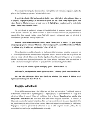 Jobesimtarët bëjnë përpjekje të mundimshme për të gëlltitur këtë përzierje, por pa dobi. Gjaku dhe 
qelbi ua zënë frymën atyre, por ata s’arrijnë të vdesin kurrë: 
E pas tij (kryelartit) është xhehenemi, në të cilin i jepet ujë të ndyrë (që rrjedh prej lëkurave 
të djegura), Përpiqet ta përpijë, po nuk mund ta gëlltis atë, atij i vjen vdekja nga të gjitha anët 
(sipas shenjave shkatërruese), po ai nuk vdes (e të shpëtojë prej vuajtjeve), atë e pret dënim 
shumë i rëndë. (Sure Ibrahim: 16-17) 
Në këtë gjendje të pashpresë, përmes një bashkëbisedimi të posaçëm, banorët e xhehenemit 
shohin banorët e xhenetit. Ata bëhen dëshmitar të mirësive të mrekullueshme që gëzojnë banorët e 
xhenetit. Kjo shton pamasë vuajtjen e tyre. Ndërkohë, banorët e xhehenemit luten për një pjesë të 
furnizimeve të tyre. Por kjo është një lutje e kotë: 
Banuesit e zjarrit i thërrasin (dhe i lusin) ata në Xhenet (duke ju thënë): "Na qitni diç nga 
uji apo nga ajo që u ka furnizuar Allahu (se mbaruam nga etja)!" Ata (në Xhenet) thonë: "Allahu 
i ka ndaluar që të dyja këto për jobesimtarët!" (Sure A’raf: 50) 
Përveç furnizimeve, veshja e banorëve të xhehenemit është po ashtu e përgatitur posaçërisht për 
ta. Lëkura e njeriut është një ind i ndjeshëm; madje edhe prekja e stufës së nxehtë apo të një hekuri për 
hekurosje për një sekondë shkakton një dhimbje të padurueshme. Në rast të tillë, personi që pëson ndien 
dhimbje me ditë të tëra, plagët e tij pezmatohen dhe ënjten. Mirëpo, xhehenemi gëlon me veshje më të 
nxehta se hekuri i shkrirë që shndërrohen në zjarr që mbulon lëkurën dhe digjet dhunshëm: 
… e atyre që nuk besuan, u qepen rroba prej zjarri… (Sure Haxhxh: 19) 
Petkat e tyre janë nga katrani, kurse fytyrat e tyre do t'i mbulojë zjarri. (Sure Ibrahim: 50) 
Për ata është përgatitur shtrat nga zjarri dhe mbulojë (nga zjarri). E kështu pra i 
shpërblejmë zullumqarët. (Sure A’raf: 41) 
Engjëjt e ndëshkimit 
Përveç gjithë vuajtjes nëpër të cilën kalojnë ata, nuk do të ketë njeri që do t’u ndihmojë banorëve 
të xhehenemit. Asnjeri nuk do të jetë në gjendje t’i shpëtoj prej tij. Të qenit të braktisur do t’u jap atyre 
ndjenjën e hidhur të vetmisë. Allahu për keqbërësin thotë në Kuran: “Prandaj, ai sot nuk ka këtu 
ndonjë mik” (Sure Haka: 35). Midis tyre, do të jenë vetëm “engjëjt e ndëshkimit”, të cilët do t’ju 
shkaktojnë mundim dhe vuajtje të përjetshme. Këta janë roje jashtëzakonisht të ashpër, të pamëshirshëm 
dhe të tmerrshëm, që përgjegjësi të vetme kanë t’u shkaktojnë vuajtje të rëndë banorëve të xhehenemit. 
Përgjegjësia e vetme e tyre është të hakmerren në ata të cilët u ngritën kundër Allahut, dhe ata 
përgjegjësinë e tyre e kryejnë me plot kujdes dhe vëmendje: 
 