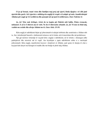 O ju që besuat, ruani veten dhe familjen tuaj prej një zjarri, lënda djegëse e të cilit janë 
njerëzit dhe gurët. Atë (zjarrin) e mbikëqyrin engjëjt të rreptë e të ashpër që nuk e kundërshtojnë 
Allahun për asgjë që Ai i urdhëron dhe punojnë atë që janë të urdhëruara. (Sure Tahrim: 6) 
Jo, Jo! Nëse nuk tërhiqet, vërtet do ta kapim për flokësh mbi ballin. Floku rrenacak, 
mëkatarë. E ai le t'i thërret ata të vetët. Ne do t'i thërrasim zebanitë. Jo, Jo! Ti mos iu bind atij, 
vazhdo me sexhde dhe afroju Allahut me të. (Sure Alek: 15-19) 
Këta engjëj të ndëshkimit bëjnë që jobesimtarët të ndiejnë tërbimin dhe zemërimin e Allahut mbi 
ta. Ata i nënshtrojnë banorët e xhehenemit torturave më të rënda, më të tmerrshme dhe më poshtëruese. 
Një gjë meriton vëmendje të veçantë këtu: engjëjt e ndëshkimit, në të vërtetë, i shmangen edhe 
padrejtësisë dhe mizorisë më të vogël. Ata kryekëput e japin ndëshkimin ashtu si e meritojnë 
jobesimtarët. Këta engjëj, manifestimi kryesor i drejtësisë së Allahut, janë qenie të shenjta të cilat e 
kryejnë këtë detyrë me kënaqësi të madhe dhe me bindje të plotë ndaj Allahut. 
 