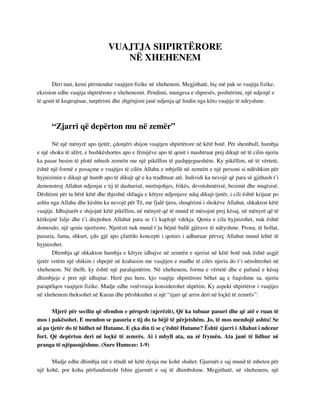 VUAJTJA SHPIRTËRORE 
NË XHEHENEM 
Deri tani, kemi përmendur vuajtjen fizike në xhehenem. Megjithatë, hiç më pak se vuajtja fizike, 
ekziston edhe vuajtja shpirtërore e xhehenemit. Pendimi, mungesa e shpresës, poshtërimi, një ndjenjë e 
të qenit të keqtrajtuar, turpërimi dhe zhgënjimi janë ndjenja që lindin nga këto vuajtje të ndryshme. 
“Zjarri që depërton mu në zemër” 
Në një mënyrë apo tjetër, çdonjëri shijon vuajtjen shpirtërore në këtë botë. Për shembull, humbja 
e një shoku të afërt, e bashkëshortes apo e fëmijëve apo të qenit i mashtruar prej dikujt në të cilin njeriu 
ka pasur besim të plotë mbush zemrën me një pikëllim të pashpjegueshëm. Ky pikëllim, në të vërtetë, 
është një formë e posaçme e vuajtjes të cilën Allahu e mbjellë në zemrën e një personi si ndëshkim për 
hyjnizimin e dikujt që humb apo të dikujt që e ka tradhtuar atë. Individi ka nevojë që para së gjithash t’i 
demonstroj Allahut ndjenjat e tij të dashurisë, mirënjohjes, frikës, devotshmërisë, besimit dhe miqësisë. 
Dështimi për ta bërë këtë dhe thjeshtë shfaqja e këtyre ndjenjave ndaj dikujt tjetër, i cili është krijuar po 
ashtu nga Allahu dhe kështu ka nevojë për Të, me fjalë tjera, shoqërimi i shokëve Allahut, shkakton këtë 
vuajtje. Idhujtarët e shijojnë këtë pikëllim, në mënyrë që të mund të mësojnë prej kësaj, në mënyrë që të 
kërkojnë falje dhe t’i drejtohen Allahut para se t’i kaplojë vdekja. Qenia e cila hyjnizohet, nuk është 
domosdo, një qenie njerëzore. Njerëzit nuk mund t’ju bëjnë ballë gjërave të ndryshme. Prona, të hollat, 
pasuria, fama, shkurt, çdo gjë apo çfarëdo koncepti i qenies i adhuruar përveç Allahut mund lehtë të 
hyjnizohet. 
Dhimbja që shkakton humbja e këtyre idhujve në zemrën e njeriut në këtë botë nuk është asgjë 
tjetër vetëm një shikim i shpejtë në krahasim me vuajtjen e madhe të cilës njeriu do t’i nënshtrohet në 
xhehenem. Në thelb, ky është një paralajmërim. Në xhehenem, forma e vërtetë dhe e pafund e kësaj 
dhimbjeje e pret një idhujtar. Herë pas here, kjo vuajtje shpirtërore bëhet aq e fuqishme sa, njeriu 
parapëlqen vuajtjen fizike. Madje edhe vetëvrasja konsiderohet shpëtim. Ky aspekt shpirtëror i vuajtjes 
në xhehenem theksohet në Kuran dhe përshkruhet si një “zjarr që arrin deri në loçkë të zemrës”: 
Mjerë për secilin që ofendon e përqesh (njerëzit), Që ka tubuar pasuri dhe që atë e ruan të 
mos i pakësohet. E mendon se pasuria e tij do ta bëjë të përjetshëm. Jo, të mos mendojë ashtu! Se 
ai pa tjetër do të hidhet në Hutame. E çka din ti se ç'është Hutame? Është zjarri i Allahut i ndezur 
fort. Që depërton deri në loçkë të zemrës. Ai i mbyll ata, ua zë frymën. Ata janë të lidhur në 
pranga të njëpasnjëshme. (Sure Humeze: 1-9) 
Madje edhe dhimbja më e rëndë në këtë dynja me kohë shuhet. Gjurmët e saj mund të mbeten për 
një kohë, por koha përfundimisht fshin gjurmët e saj të dhimbshme. Megjithatë, në xhehenem, një 
 