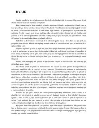 HYRJE 
Vdekja mund t’ju vjen në çdo moment. Kushedi, ndoshta ky është ai moment. Ose, mund të jetë 
shumë më afër se që keni menduar ndonjëherë. 
Këta rreshta mund të jenë mundësia e fundit, përkujtuesi i fundit, paralajmërimi i fundit para se 
t’ju vjen vdekja. Derisa jeni duke lexuar këta rreshta, kurrë s’mund ta dini nëse do të jeni gjallë në orën 
që pason. Qoftë edhe nëse vërtetohet se është ashtu, asgjë s’mund t’ju garantoj se do të jetoni edhe një 
orë tjetër. A është e sigurt se do të jeni gjallë pas edhe një çasti të vetëm e lëre më një orë. Nuk ka asnjë 
garancë se do të arrini ta përfundoni këtë libër. Vdekja do t’ju vjen, me siguri, në një kohë kur, vetëm 
një çast më herët, as që ju ka shkuar mendja për vdekjen. 
Padyshim se do të vdisni, sikurse që do të vdesin të gjithë ata që i doni. Para ose pas jush, ata 
padyshim do të vdesin. Njëqind vjet nga ky moment, nuk do të ketë as edhe një njeri të vetëm që do ta 
njihni në këtë botë. 
Aspirata të pafund që kanë të bëjnë me jetën preokupojnë mendjet e njerëzve; të kryejnë shkollën 
e lartë, të regjistrohen në universitet, të diplomojnë, të kenë një profesion të respektuar, të martohen, të 
rrisin fëmijë, të bëjnë një jetë të qetë…këto janë ndër planet më të përgjithshme dhe më të zakonshme të 
njeriut. Përveç këtyre, ekzistojnë me mijëra plane tjera të sajuara për t’ju përgjigjur kushteve personale 
të njeriut. 
Vdekja është njëra prej pak gjërave në jetë që është e sigurt se do të ndodhë. Ajo është një gjë 
njëqind për qind e sigurt. 
Pas shumë vitesh të punës së mundimshme, një student ia arrin qëllimit të regjistrohet në 
universitet, megjithatë vdes në rrugë për në orën e mësimit. Dikush që është punësuar së voni në punë e 
humb jetën në udhëtimin e tij të parë për në punë. Një aksident trafiku iu jap fund jetëve të një qifti të 
sapomartuar në ditën e tyre të martesës. Një biznesmen i suksesshëm parapëlqen të udhëtoj me aeroplan 
për të kursyer kohën, duke mos ditur se pikërisht ai fluturim do të jetë një fund i tmerrshëm i jetës së tij. 
Në një periudhë të tillë, planet nuk kanë më vlerë. Duke lënë prapa vetes planet që kanë fatin të 
mbesin të papërfunduara përjetësisht, ata shkojnë drejt një momenti pa kthim – edhe pse është një 
destinacion që ata nuk e kishin planifikuar asnjëherë. Çuditërisht, me vite të tëra, ata kaluan shumë kohë 
duke bërë plane që kurrë nuk do të hyjnë në punë, e megjithatë asnjëherë nuk iu shkoj ndër mend një gjë 
e padyshimtë që do të ndodhte. 
Si duhet pra një njeri i mençur dhe i vetëdijshëm të përcaktoj prioritetet e veta? A duhet ai të 
planifikoj për një gjë që do të ndodhë me siguri apo për diçka që vështirë se do të ndodhë? Shumica e 
njerëzve, është e qartë, u japin prioritet qëllimeve për të cilat kurrë s’mund të jenë të sigurt se do të 
arrijnë t’i përfundojnë. Pa marr parasysh se nëpër cilën periudhë të jetës janë duke kaluar, ata me 
vendosmëri planifikojnë për një të ardhme më të mirë dhe më të kënaqshme. 
Kjo prirje do të ishte plotësisht e arsyeshme, po të ishte njeriu i pavdekshëm. Megjithatë është 
fakt se të gjitha planet i nënshtrohen këtij fundi absolut të quajtur vdekje. Prandaj është e paarsyeshme të 
mos përfillet vdekja, e cila padyshim se do të ndodhë, dhe t’i kushtojnë vëmendje gjithë atyre gjërave që 
munden apo mund të mos realizohen. 
 