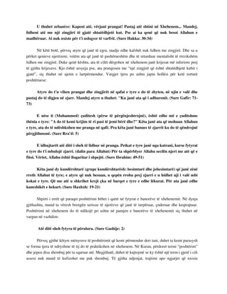 U thuhet zebanive: Kapeni atë, vërjani prangat! Pastaj atë shtini në Xhehenem... Mandej, 
lidheni atë me një zingjirë të gjatë shtatëdhjetë kut. Pse ai ka qenë që nuk besoi Allahun e 
madhëruar. Ai nuk nxiste për t'i ushqyer të varfrit. (Sure Hakka: 30-34) 
Në këtë botë, përveç atyre që janë të egra, madje edhe kafshët nuk lidhen me zingjirë. Dhe sa u 
përket qenieve njerëzore, vetëm ata që janë të pashërueshëm dhe të retarduar mentalisht të rrezikshëm 
lidhen me zingjirë. Duke qenë kështu, ata të cilët dërgohen në xhehenem janë krijesat më inferiore prej 
të gjitha krijesave. Kjo është arsyeja pse, ata prangosen me “një zingjirë që është shtatëdhjetë kubit i 
gjatë”, siç thuhet në ajetin e lartpërmendur. Vargjet tjera po ashtu japin hollësi për ketë torturë 
poshtëruese: 
Atyre do t'u vihen prangat dhe zingjirët në qafat e tyre e do të zhyten, në ujin e valë dhe 
pastaj do të digjen në zjarr. Mandej atyre u thuhet: "Ku janë ata që i adhuronit. (Sure Gafir: 71- 
73) 
E nëse ti (Muhammed) çuditesh (përse të përgënjeshtrojnë), është edhe më e çuditshme 
thënia e tyre: "A do të kemi krijim të ri pasi të jemi bërë dhe?" Këta janë ata që mohuan Allahun 
e tyre, ata do të ndëshkohen me pranga në qafë. Pra këta janë banues të zjarrit ku do të qëndrojnë 
përgjithmonë. (Sure Rra’d: 5) 
E idhujtarët atë ditë i sheh të lidhur në pranga. Petkat e tyre janë nga katrani, kurse fytyrat 
e tyre do t'i mbulojë zjarri. (dalin para Allahut) Për ta shpërblyer Allahu secilin njeri me atë që e 
fitoi. Vërtet, Allahu është llogaritar i shpejtë. (Sure Ibrahim: 49-51) 
Këta janë dy kundërshtarë (grupe kundërshtarësh: besimtarë dhe jobesimtarë) që janë zënë 
rreth Allahut të tyre; e atyre që nuk besuan, u qepën rroba prej zjarri e u hidhet uji i valë mbi 
kokat e tyre. Që me atë u shkrihet krejt çka në barqet e tyre e edhe lëkurat. Për ata janë edhe 
kamxhikët e hekurt. (Sure Haxhxh: 19-21) 
Shpirti i errët që paraqet poshtërimi bëhet i qartë në fytyrat e banorëve të xhehenemit. Në dynja 
gjithashtu, mund ta vëresh brengën serioze të njerëzve që janë të turpëruar, çnderuar dhe keqtrajtuar. 
Poshtërimi në xhehenem do të ndikojë po ashtu në pamjen e banorëve të xhehenemit siç thuhet në 
vargun në vazhdim: 
Atë ditë sheh fytyra të përulura. (Sure Gashije: 2) 
Përveç gjithë këtyre mënyrave të poshtërimit që kemi përmendur deri tani, duhet ta kemi parasysh 
se forma tjera të ndryshme të tij do të praktikohen në xhehenem. Në Kuran, përdoret termi “poshtërim” 
dhe jepen disa shembuj për ta sqaruar atë. Megjithatë, duhet të kujtojmë se ky është një term i gjerë i cili 
assesi nuk mund të kufizohet me pak shembuj. Të gjitha ndjenjat, trajtimi apo ngjarjet që nxisin 
 