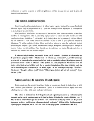 poshtërimin në shpirtin e njeriut në këtë botë përfshihen në këtë koncept dhe ato janë të gjitha në 
dispozicion në xhehenem. 
Një pendim i pariparueshëm 
Kur të ringjallet, jobesimtari në mënyrë të hidhur kupton veprat e këqija që ka punuar. Pendimi i 
shkaktuar nga e keqja e pariparueshme e tij i sjellë një tronditje serioze. Gjendja e tij e dëshpëruar 
keqësohet nga ky pendim i thellë. 
Kur jobesimtari ballafaqohet me veprat që ka bërë në këtë botë, kupton se nuk ka më kurrfarë 
mundësie të përtërij çfarëdo nderi të jetës së tij. E prapëseprapë ai kërkon një tjetër mundësi. Në këtë 
gjendje shpirtërore, ai dëshiron t’i kthehet jetës së tij të vjetër për të larë gjynahet e tij. Ndërsa, ai kurrë 
më nuk dëshiron t’i shoh shokët dhe më të dashurit e tij me të cilët ai gëzoi jetën në mënyrë të 
shkujdesur. Të gjitha miqësitë, të gjitha lidhjet asgjësohen. Mënyrat e jetës dhe traditat që njerëzit 
pasuan në jetë, shtëpitë e tyre, veturat, bashkëshortet, fëmijët, kompanitë, ideologjitë që ata mbrojnë e 
humbin vlerën e tyre dhe zhduken. Fare thjeshtë, ato zëvendësohen me vuajtje. Gjendja shpirtërore e 
shkaktuar nga llahtari i asaj dite rrëfehet si vijon: 
E sikur t'i shihje ata kur janë ndalur pranë zjarrit e thonë: "Ah sikur të ktheheshim (në 
dynja), të mos gënjejmë faktet e Allahut tonë e të bëhemi nga besimtarët!" Jo, (s'është ashtu) po 
atyre u doli në shesh ajo që e mbanin fshehtë më parë, prandaj edhe sikur të ktheheshin ata do të 
përsëritnin atë që e kishin të ndaluar, e s'ka dyshim, ata janë gënjeshtarë. Ata thanë: "Nuk ka 
tjetër, vetëm kjo jeta jonë në këtë botë, dhe ne nuk do të ringjallemi. Dhe, sikur t'i kishte parë ata 
kur të ndalohen para Allahut të tyre e u thuhet atyre: "A nuk është kjo (ringjallja) e vërtetë?" 
Ata thonë: " Po, për Allahun tonë!" thotë: "Shijoni pra dënimin për atë që mohonit!" (Sure 
En’am: 27-30) 
Grindja në mes të banorëve të xhehenemit 
Pozita shoqërore dhe raportet hierarkike, të cilat u konsideruan shumë të rëndësishme në këtë 
botë, e humbin gjithë kuptimin e tyre në xhehenem. Gjendja në të cilën katandisen si popujt ashtu edhe 
udhëheqësit e tyre është e atillë sa ata mallkojnë njëri tjetrin: 
Dhe (sikur të shihnin) kur do të largohen ata që u prinin prej atyre që i ndiqnin (paria 
largohet prej atyre që u shkuan pas), e të gjithë e shohin dënimin dhe këputen lidhjet e tyre. E 
Ata, të cilët u patën shkuar pas do të thonë: "Ah, sikur të na lejohej një kthim (në dynja) e të 
largohemi prej tyre (prijësve) siç u larguan ata tash prej nesh!" Kështu Allahu do t'ju paraqesë 
veprat që janë dëshpërim për ta, e ata nuk kanë të dalë prej zjarrit. (Sure Bekare: 166-167) 
 
