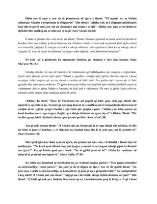 Ditën kur fytyrat e tyre do të përmbysen në zjarr e thonë: "Të mjerët ne, ta kishim 
adhuruar Allahun e respektuar të dërguarin!" Dhe thonë: "Allahu ynë, ne i dëgjuam udhëheqësit 
tanë dhe të parët tanë, por ata na shmangën nga rruga e drejtë". Allahu ynë, jepu atyre dënim të 
dyfishtë dhe mallkoj ata si është më së keqi! (Sure Ahzab: 66-68) 
E duke u grindur mes vete në të, ata thonë: “Pasha Allahun, njëmend ne kemi qenë krejtësisht të 
humbur, Kur juve (idhuj) ju kemi barazuar me Allahun e botëve. Neve nuk na humbi kush tjetër vetëm 
se kriminelët (prijësit). E tash për ne nuk ka ndonjë ndihmës (ndërmjetësues). Nuk ka as ndonjë mik të 
sinqertë. E, sikur të mund të kthehemi (në dynja) edhe njëherë, do të bëheshim besimtarë.” 
Në këtë (që u përmend) ka argumente bindëse, po shumica e tyre nuk besuan. (Sure 
Shu’ara: 96-103) 
Grindja shtohet në mes të banorëve të xhehenemit që ballafaqohen me vuajtjen e përjetshme. 
Secili njeri akuzon secilin njeri tjetër. Shokët e ngushtë e urrejnë njëri tjetrin. Burimi kryesor i kësaj 
urrejtjeje është miqësia që ata aq shumë e deshën në këtë botë. Ata joshën njëri tjetrin për të bërë 
gjynahe dhe inkurajuan mohimin. Të gjitha konceptet lidhur me miqësinë janë zhdukur përballë zjarrit të 
xhehenemit dhe të gjitha lidhjet e forcuara në këtë jetë u shkëputën. Në mes të gjithë kësaj tollovie, 
çdonjëri është vetëm, duke mallkuar gjithë të tjerët: 
(Allahu) Ju thotë: "Hyni në Xhehenem me atë popull që ishte para jush nga xhinët dhe 
njerëzit (e që ishin si ju). Sa herë që një grup hyn në të, e mallkon atë të mëparshmin derisa kur të 
arrijnë në të i gjithë, grupi i fundit i tyre thotë për grupin e parë: "Allahu ynë, këta (paria) na 
kanë humbur neve (nga rruga e drejtë), pra shtoju dënimin me zjarr atyre!" (Allahu) Thotë: "Për 
secilin (grup) është (dënimi) i shtuar, por ju nuk po dini. (Sure A’raf: 38) 
Ata që nuk besuan thonë: "O Allahu ynë, na i trego ata të dy nga xhinët dhe njerëzit, të cilët 
na bënë të jemi të humbur, e t'i shkelim me këmbët tona dhe le të jenë prej më të poshtërve!" 
(Sure Fussilet: 29) 
Dhe (përkujto) kur duke qenë në zjarr, ata grinden në mes vete, e të dobëtit u thonë atyre të 
mëdhenjve: "Ne kemi qenë ithtarë tuaj (në dynja), a mund të na largoni ndonjë pjesë të dënimit 
me zjarr?" Ata që kishin qenë pari thonë: "Ne të gjithë jemi në të!" Allahu ka vendosur në 
mënyrë të prerë në mes njerëzve". (Sure Gafir: 47-48) 
Ky është një grumbull që bashkohet me ju (u thonë engjëjt parisë): "Mos paçin komoditet 
as mirëseardhje (thonë paria)!" Ata janë që do të digjen në zjarr. Ata (të shtypurit) thonë: "Jo, 
juve mos u qoftë as mirëseardhja, as komoditeti; ju jeni që na e përgatitët këtë!" Sa vendqëndrim 
i keq është! O Allahu ynë, ata thonë: "Atij që na e bëri këtë, shtoja dyfish dënimin në zjarr!" Dhe 
thonë: "Ç'është që nuk po i shohim disa burra që ne i konsideronim prej të këqijve. E që i kemi 
 