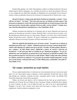 Pendimi bëhet gjithnjë e më i thellë. Mosrespektimi i urdhrave të Allahut në këtë botë i bën ata të 
ndiejnë brejtje të thellë të ndërgjegjes. Ata u drejtohen besimtarëve në xhenet dhe përpiqen të flasin me 
ta. Ata u përgjërohen për ndihmë dhe keqardhje ata. Megjithatë, këto janë përpjekje të kota. Banorët e 
xhenetit i shohin ata gjithashtu. Biseda në mes të banorëve të xhehenemit dhe të xhenetit është si vijon: 
Që janë në Xhenete e i bëjnë pyetje njëri-tjetrit, Përkitazi me kriminelët (e u thonë): "Çka u 
solli juve në Sekar?" Ata thonë: "Nuk kemi qenë prej atyre që faleshin (që bënin namaz); Nuk 
kemi qenë që ushqenim të varfrit; Dhe kemi qenë që përziheshim me të tjerët në punë të kota. Dhe 
kemi qenë që nuk e besonim ditën e gjykimit. Derisa na erdhi e vërteta (vdekja)!" E tanimë, atyre 
nuk u bën dobi ndërmjetësimi i ndërmjetësuesve. (Sure Mudeththir: 40-48) 
Ndërkaq, besimtarët dhe hipokritët do të diskutojnë njëri me tjetrin. Hipokritët janë njerëzit që 
qëndruan me besimtarët për një kohë të caktuar. Përkundër faktit se nuk kanë besim në zemrat e tyre, 
dhe kryekëput për përfitim personal, ata i kanë zbatuar obligimet e tyre fetare sikur të ishin besimtarë. 
Kështu, ata kanë fituar emrin e “hipokritit”. Në zjarrin e xhehenemit, ata u përgjërohen besimtarëve t’u 
ndihmojnë. Dialogu në mes këtyre dy grupeve në Kuran transmetohet si vijon: 
Ditën kur hipokritët dhe hipokritet atyre që besuan u thonë: "Na pritni (ose na shikoni) të 
ndriçohemi prej dritës suaj!" U thuhet: "Kthehuni prapa jush (në dynja) e kërkoni ndonjë dritë!" 
Atëherë vihet ndërmjet tyre njëfarë muri që ka një derë, e brendia e tij është mëshirë (Xheneti), e 
ana e jashtme e tij është dënimi (zjarri). (Hipokritët e mbetur në errësirë) I thërrasin ata 
(besimtarët): "A nuk kemi qenë edhe ne së bashku me ju!? (Besimtarët përgjigjen): "Po, por ju e 
shkatërruat veten (me hipokrizi), ju prisnit kob të zi për besimtarët, ju dyshonit në çështjet e fesë 
dhe ju mashtruan shpresat e kota deri kur ju erdhi caktimi i Allahut (vdekja) dhe ashtu, përkitazi 
me Allahun, mashtruesi ju mashtroi. E sot, prej jush nuk pranohet ndonjë kompensim e as prej 
atyre që nuk besuan, vendi juaj është zjarri, ai është ndihma juaj: sa përfundim i keq është ai". 
(Sure Hadid: 13-15) 
Një vuajtje e përjetshme pa asnjë shpëtim 
Përveç të gjitha karakteristikave të xhehenemit që i kemi përmendur deri tani, ekziston një aspekt 
tjetër i tij i cili i shton fuqinë vuajtjes së përjetuar: ai është i përjetshëm. Në këtë botë, fakti se madje 
edhe dhimbja më e thekshme zvogëlohet me kohë e ngushëllon njeriun. Fundi i çdo dhimbje është 
lumturi dhe madje pritja e kësaj lumturie jap shpresë. 
Mirëpo, nuk ekziston një shpresë e tillë në xhehenem dhe kjo është ajo që tronditë banorët e 
xhehenemit më së shumti. Kur ata të hidhen në zjarr, të pranguar, të djegur, të fshikulluar dhe të ngujuar 
në vende të ngushta, me duart e tyre të lidhura për qafë, ata e dinë se kjo do të zgjatë përjetësisht. 
Përpjekjet e tyre për të ikur s’mund të kenë sukses kurrë. Kjo tregon se vuajtja e tyre do të zgjatë 
përgjithmonë. Ankthi që ndiejnë ata shpjegohet si vijon: 
 