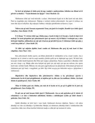 Sa herë që përpiqen të dalin prej tij nga vuajtjet e padurueshme, kthehen me dhunë në të 
përsëri (u thuhet): "Vuani dënimin me djegie!" (Sure Haxhxh: 22) 
Xhehenemi është një vend tërësisht i izoluar. Jobesimtarët hyjnë në të dhe kurrë më nuk dalin. 
Nuk ka rrugëdalje prej xhehenemit. Ndjenja e izolimit rrethon jobesimtarët. Ata janë të rrethuar me 
mure dhe dyer të mbyllura. Kjo ndjenjë e hidhur e mbylljes përshkruhet në Kuran si vijon: 
Ndërsa ata që nuk i besuan argumentet Tona, ata janë të së majtës. Kundër tyre është zjarri 
i mbyllur. (Sure Beled: 19-20) 
E ti thuaj: "E vërteta është nga Allahu juaj, e kush të dojë, le të besojë, e kush të dojë, le të 
mohojë. Ne kemi përgatitur për jobesimtarët zjarr që muret e tij (të flakës) i rrethojnë ata, e nëse 
kërkojnë shpëtim, ndihmohen me një ujë si katran që përzhit fytyrat. E shëmtuar është ajo pije, e 
vend i keq është ai". (Sure Kehf: 29) 
Të tillët (që ndjekin djallin) kanë vendin në Xhehenem dhe prej tij nuk kanë të ikur 
(shpëtim). (Sure Nisa’: 121) 
Kur jobesimtarët shohin zjarrin, ata bëhen plotësisht të vetëdijshëm se ku e kanë vendin. Ata e 
kuptojnë me të vërtetë se nuk ka asnjë mundësi çfarëdo qoftë ajo të shpëtojnë nga zjarri. Në këtë fazë, 
koncepti i kohës humb kuptimin dhe fillon një vuajtje e përjetshme. Natyra e pareshtur e dhimbjes është 
ana më e keqe e saj. Madje edhe nëse kalojnë një qind vjet, një mijë vjet apo me miliona vite, njeriu 
kurrë nuk i afrohet fundit. Miliona vite nuk janë asgjë krahasuar me përjetësinë. Jobesimtari që banon në 
xhehenem pret një fund, e megjithatë, pa dobi. Kjo është arsyeja pse theksohet natyra e përjetshme e 
xhehenemit: 
Hipokritëve dhe hipokriteve dhe jobesimtarëve Allahu u ka përcaktuar zjarrin e 
xhehenemit, ku do të jenë përgjithmonë, ai mjafton për ta, dhe ata i ka mallkuar Allahu. Ata kanë 
dënim të pandërprerë. (Sure Teube: 68) 
Sikur të kishin qenë ata Allaha, ata nuk do të hynin në të, po që të gjithë do të jenë aty 
përgjithmonë. (Sure Enbija: 99) 
Po për ata që nuk besuan është zjarri i Xhehenemit. Ata as nuk gjykohen që të vdesin (të 
rehatohen) e as nuk u lehtësohet ndëshkimi. Kështu e ndëshkojmë secilin që është shumë i 
pabesim. (Sure Fatir: 36) 
Gjithë dhimbjes në këtë botë i vjen fundi. Gjithmonë ekziston shpëtimi. Njeriu i cili ndien 
dhimbje ose vdes ose dhimbja e tij lehtësohet. Mirëpo, në xhehenem, dhimbja është e vazhdueshme dhe 
e pareshtur, duke mos ofruar kurrfarë lehtësimi madje as edhe për një moment të vetëm. 
 