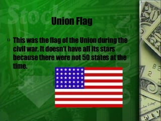 Union Flag This was the flag of the Union during the civil war. It doesn’t have all its stars because there were not 50 states at the time.