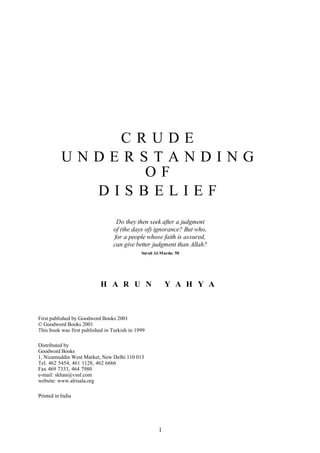 CRUDE
           UNDERSTANDING
                 OF
             DISBELIEF
                                  Do they then seek after a judgment
                                 of (the days of) ignorance? But who,
                                 for a people whose faith is assured,
                                 can give better judgment than Allah?
                                              Surah Al-Maeda: 50




                            H A R U N                     Y A H Y A



First published by Goodword Books 2001
© Goodword Books 2001
This book was first published in Turkish in 1999

Distributed by
Goodword Books
1, Nizamuddin West Market, New Delhi 110 013
Tel. 462 5454, 461 1128, 462 6666
Fax 469 7333, 464 7980
e-mail: skhan@vsnl.com
website: www.alrisala.org

Printed in India




                                                      1
 