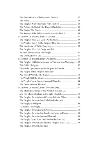 The Embarkation of Believers in the Ark .................................. 47
  The Flood ....................................................................................... 48
  The Prophet Nuh's (as) Talk with His Son ................................ 48
  The Advice of Allah to the Prophet Nuh (as) ............................ 48
  The End of The Flood.................................................................... 48
  The Rescue of the Believers who were in the Ark..................... 48
THE STORY OF THE PROPHET HUD (AS).............................................. 49
  The Prophet Hud (as) Calls 'Ad to Allah ................................... 49
  His People's Reply to the Prophet Hud (as) .............................. 49
  The Insistence of 'Ad in Denying ................................................ 50
  The Prophet Hud (as) Prays to Allah
  for the Destruction of His People ................................................ 51
  The Destruction of 'Ad.................................................................. 51
THE STORY OF THE PROPHET SALIH (AS) ........................................... 52
  The Prophet Salih (as) was sent to Thamud as a Messenger... 52
  The Call to Religion....................................................................... 52
  Thamud's Opposition to the Prophet Salih (as) ........................ 52
  The People of the Prophet Salih (as)
  Are Tested With the She-Camel................................................... 53
  His People Kill the Camel ............................................................ 53
  His People Cause Corruption and Disorder.............................. 54
  The Destruction of Thamud......................................................... 54
THE STORY OF THE PROPHET IBRAHIM (AS) ..................................... 55
  The Moral Excellence of the Prophet Ibrahim (as)
  and His Chosen Nature in the sight of Allah............................. 55
  The Prophet Ibrahim's (as) Certain Faith in Allah .................... 56
  The Prophet Ibrahim (as) Calls His Father and
  His People to Religion .................................................................. 56
  He Warns His People .................................................................... 57
  The Prophet Ibrahim's (as) Prayer .............................................. 58
  The Prophet Ibrahim (as) Breaks the Idols in Pieces ................ 58
  The Prophet Ibrahim (as) and Nimrod....................................... 59
  His People Try to Burn the Prophet Ibrahim (as)...................... 59
  The Prophet Ibrahim (as) and the Prophet Isma'il (as) ............ 59
  The Prophet Ibrahim (as) and
 