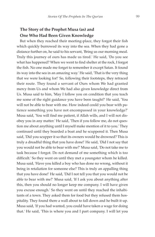 Stories Of The Prophets In The Qur'an                   99


  The Story of the Prophet Musa (as) and
  One Who Had Been Given Knowledge
   But when they reached their meeting-place, they forgot their fish
which quickly burrowed its way into the sea. When they had gone a
distance further on, he said to his servant, 'Bring us our morning meal.
Truly this journey of ours has made us tired.' He said, 'Do you see
what has happened? When we went to find shelter at the rock, I forgot
the fish. No one made me forget to remember it except Satan. It found
its way into the sea in an amazing way.' He said, 'That is the very thing
that we were looking for!' So, following their footsteps, they retraced
their route. They found a servant of Ours whom We had granted
mercy from Us and whom We had also given knowledge direct from
Us. Musa said to him, 'May I follow you on condition that you teach
me some of the right guidance you have been taught?' He said, 'You
will not be able to bear with me. How indeed could you bear with pa-
tience something you have not encompassed in your knowledge?'
Musa said, 'You will find me patient, if Allah wills, and I will not dis-
obey you in any matter.' He said, 'Then if you follow me, do not ques-
tion me about anything until I myself make mention of it to you.' They
continued until they boarded a boat and he scuppered it. Then Musa
said, 'Did you scupper it so that its owners would be drowned? This is
truly a dreadful thing that you have done!' He said, 'Did I not say that
you would not be able to bear with me?' Musa said, 'Do not take me to
task because I forgot. Do not demand of me something which is too
difficult.' So they went on until they met a youngster whom he killed.
Musa said, 'Have you killed a boy who has done no wrong, without it
being in retaliation for someone else? This is truly an appalling thing
that you have done!' He said, 'Did I not tell you that you would not be
able to bear with me?' Musa said, 'If I ask you about anything after
this, then you should no longer keep me company. I will have given
you excuse enough.' So they went on until they reached the inhabi-
tants of a town. They asked them for food but they refused them hos-
pitality. They found there a wall about to fall down and he built it up.
Musa said, 'If you had wanted, you could have taken a wage for doing
that.' He said, 'This is where you and I part company. I will let you
 