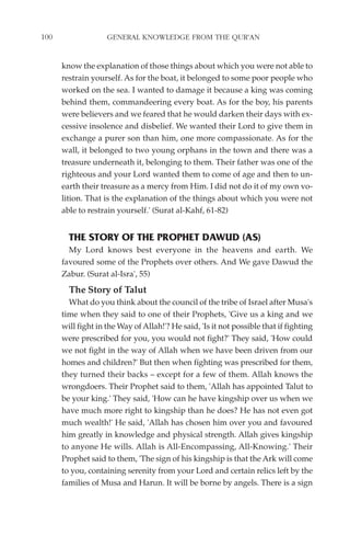 100                 GENERAL KNOWLEDGE FROM THE QUR'AN


      know the explanation of those things about which you were not able to
      restrain yourself. As for the boat, it belonged to some poor people who
      worked on the sea. I wanted to damage it because a king was coming
      behind them, commandeering every boat. As for the boy, his parents
      were believers and we feared that he would darken their days with ex-
      cessive insolence and disbelief. We wanted their Lord to give them in
      exchange a purer son than him, one more compassionate. As for the
      wall, it belonged to two young orphans in the town and there was a
      treasure underneath it, belonging to them. Their father was one of the
      righteous and your Lord wanted them to come of age and then to un-
      earth their treasure as a mercy from Him. I did not do it of my own vo-
      lition. That is the explanation of the things about which you were not
      able to restrain yourself.' (Surat al-Kahf, 61-82)


        THE STORY OF THE PROPHET DAWUD (AS)
        My Lord knows best everyone in the heavens and earth. We
      favoured some of the Prophets over others. And We gave Dawud the
      Zabur. (Surat al-Isra', 55)
        The Story of Talut
        What do you think about the council of the tribe of Israel after Musa's
      time when they said to one of their Prophets, 'Give us a king and we
      will fight in the Way of Allah!'? He said, 'Is it not possible that if fighting
      were prescribed for you, you would not fight?' They said, 'How could
      we not fight in the way of Allah when we have been driven from our
      homes and children?' But then when fighting was prescribed for them,
      they turned their backs – except for a few of them. Allah knows the
      wrongdoers. Their Prophet said to them, 'Allah has appointed Talut to
      be your king.' They said, 'How can he have kingship over us when we
      have much more right to kingship than he does? He has not even got
      much wealth!' He said, 'Allah has chosen him over you and favoured
      him greatly in knowledge and physical strength. Allah gives kingship
      to anyone He wills. Allah is All-Encompassing, All-Knowing.' Their
      Prophet said to them, 'The sign of his kingship is that the Ark will come
      to you, containing serenity from your Lord and certain relics left by the
      families of Musa and Harun. It will be borne by angels. There is a sign
 