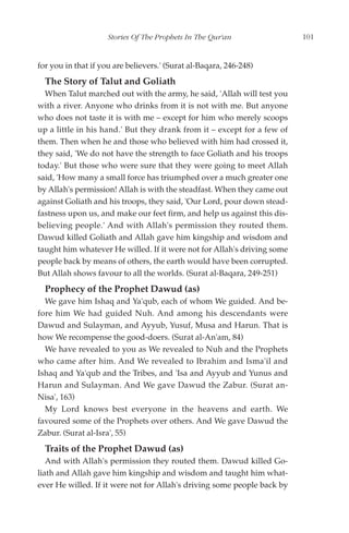 Stories Of The Prophets In The Qur'an                101


for you in that if you are believers.' (Surat al-Baqara, 246-248)
  The Story of Talut and Goliath
  When Talut marched out with the army, he said, 'Allah will test you
with a river. Anyone who drinks from it is not with me. But anyone
who does not taste it is with me – except for him who merely scoops
up a little in his hand.' But they drank from it – except for a few of
them. Then when he and those who believed with him had crossed it,
they said, 'We do not have the strength to face Goliath and his troops
today.' But those who were sure that they were going to meet Allah
said, 'How many a small force has triumphed over a much greater one
by Allah's permission! Allah is with the steadfast. When they came out
against Goliath and his troops, they said, 'Our Lord, pour down stead-
fastness upon us, and make our feet firm, and help us against this dis-
believing people.' And with Allah's permission they routed them.
Dawud killed Goliath and Allah gave him kingship and wisdom and
taught him whatever He willed. If it were not for Allah's driving some
people back by means of others, the earth would have been corrupted.
But Allah shows favour to all the worlds. (Surat al-Baqara, 249-251)
  Prophecy of the Prophet Dawud (as)
  We gave him Ishaq and Ya'qub, each of whom We guided. And be-
fore him We had guided Nuh. And among his descendants were
Dawud and Sulayman, and Ayyub, Yusuf, Musa and Harun. That is
how We recompense the good-doers. (Surat al-An'am, 84)
  We have revealed to you as We revealed to Nuh and the Prophets
who came after him. And We revealed to Ibrahim and Isma'il and
Ishaq and Ya'qub and the Tribes, and 'Isa and Ayyub and Yunus and
Harun and Sulayman. And We gave Dawud the Zabur. (Surat an-
Nisa', 163)
  My Lord knows best everyone in the heavens and earth. We
favoured some of the Prophets over others. And We gave Dawud the
Zabur. (Surat al-Isra', 55)
  Traits of the Prophet Dawud (as)
   And with Allah's permission they routed them. Dawud killed Go-
liath and Allah gave him kingship and wisdom and taught him what-
ever He willed. If it were not for Allah's driving some people back by
 